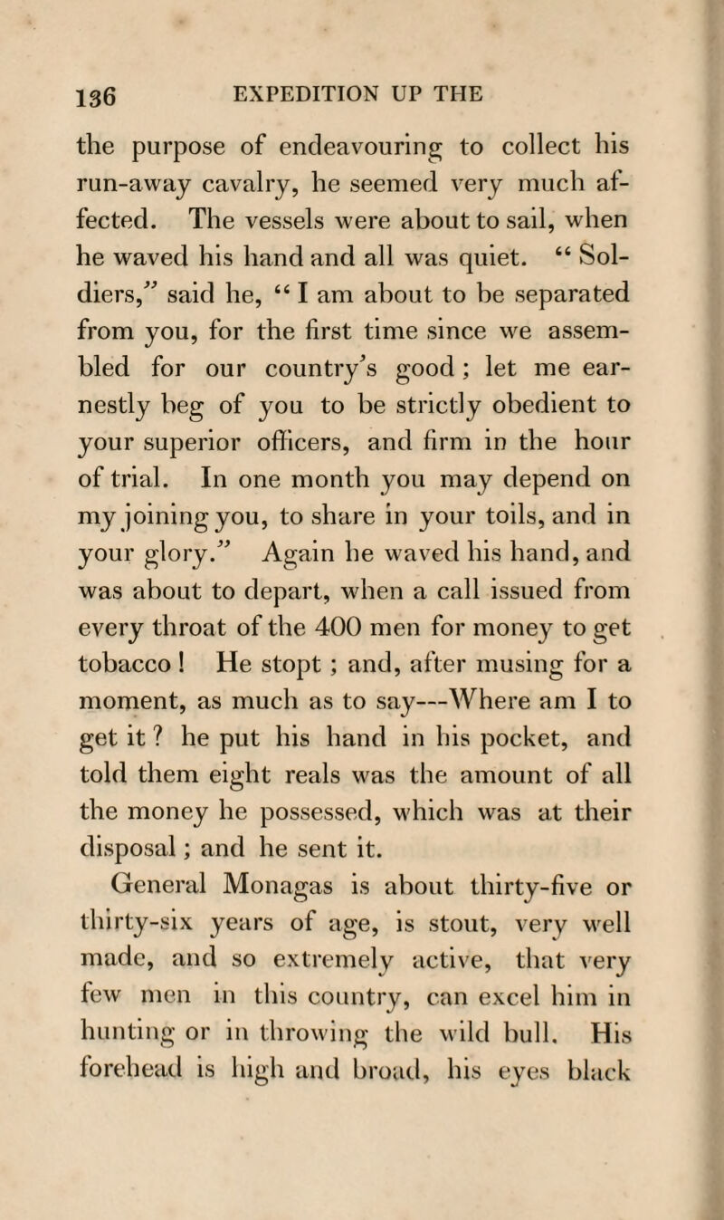 the purpose of endeavouring to collect his run-away cavalry, he seemed very much af¬ fected. The vessels were about to sail, when he waved his hand and all was quiet. 44 Sol¬ diers/' said he, 441 am about to be separated from you, for the first time since we assem¬ bled for our country's good; let me ear¬ nestly beg of you to be strictly obedient to your superior officers, and firm in the hour of trial. In one month you may depend on my joining you, to share in your toils, and in your glory. Again he waved his hand, and was about to depart, when a call issued from every throat of the 400 men for money to get tobacco ! He stopt; and, after musing for a moment, as much as to say—Where am I to get it ? he put his hand in his pocket, and told them eight reals was the amount of all the money he possessed, which was at their disposal; and he sent it. General Monagas is about thirty-five or thirty-six years of age, is stout, very well made, and so extremely active, that very few men in this country, can excel him in hunting or in throwing the wild bull. His forehead is high and broad, his eyes black