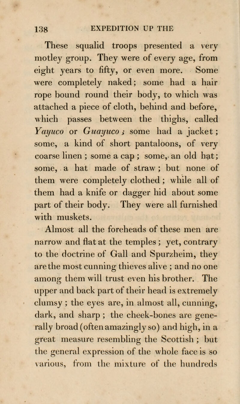 These squalid troops presented a very motley group. They were of every age, from eight years to fifty, or even more. Some were completely naked; some had a hair rope bound round their body, to which was attached a piece of cloth, behind and before, which passes between the thighs, called Yayuco or Guayuco ; some had a jacket; some, a kind of short pantaloons, of very coarse linen ; some a cap ; some,- an old hat; some, a hat made of straw; but none of them were completely clothed; while all of them had a knife or dagger hid about some part of their body. They were all furnished with muskets. Almost all the foreheads of these men are narrow and flat at the temples ; yet, contrary to the doctrine of Gall and Spurzheim, they are the most cunning thieves alive ; and no one among them will trust even his brother. The upper and back part of their head is extremely clumsy ; the eyes are, in almost all, cunning, dark, and sharp ; the cheek-bones are gene¬ rally broad (often amazingly so) and high, in a great measure resembling the Scottish ; but the general expression of the whole face is so various, from the mixture of the hundreds