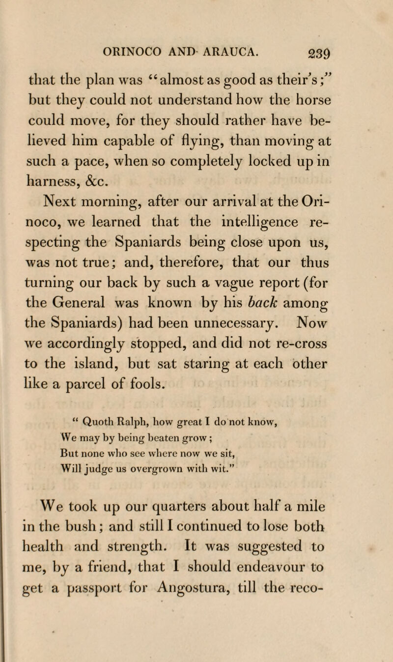 that the plan was “almost as good as their’s;” but they could not understand how the horse could move, for they should rather have be¬ lieved him capable of flying, than moving at such a pace, when so completely locked up in harness, &c. Next morning, after our arrival at the Ori¬ noco, we learned that the intelligence re¬ specting the Spaniards being close upon us, was not true; and, therefore, that our thus turning our back by such a vague report (for the General was known by his back among the Spaniards) had been unnecessary. Now we accordingly stopped, and did not re-cross to the island, but sat staring at each other like a parcel of fools. “ Quoth Ralph, how great I do not know, We may by being beaten grow ; But none who see where now we sit, Will judge us overgrown with wit.” We took up our quarters about half a mile in the bush; and still I continued to lose both health and strength. It was suggested to me, by a friend, that I should endeavour to get a passport for Angostura, till the reco-