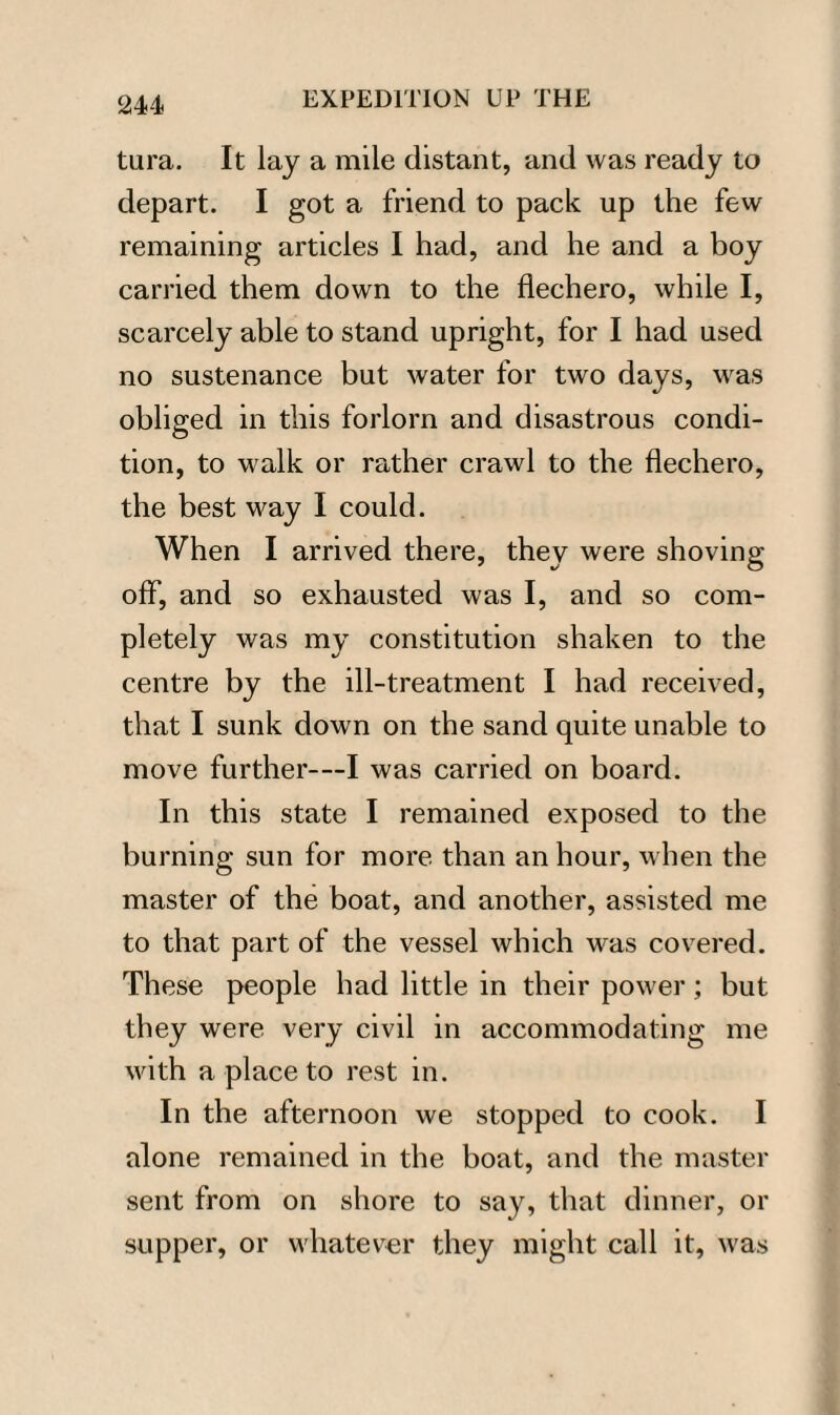 tura. It lay a mile distant, and was ready to depart. I got a friend to pack up the few remaining articles I had, and he and a boy carried them down to the flechero, while I, scarcely able to stand upright, for I had used no sustenance but water for two days, was obliged in this forlorn and disastrous condi¬ tion, to walk or rather crawl to the flechero, the best way I could. When I arrived there, they were shoving off, and so exhausted was I, and so com¬ pletely was my constitution shaken to the centre by the ill-treatment I had received, that I sunk down on the sand quite unable to move further™I was carried on board. In this state I remained exposed to the burning sun for more than an hour, when the master of the boat, and another, assisted me to that part of the vessel which was covered. These people had little in their power; but they were very civil in accommodating me with a place to rest in. In the afternoon we stopped to cook. I alone remained in the boat, and the master sent from on shore to say, that dinner, or supper, or whatever they might call it, was