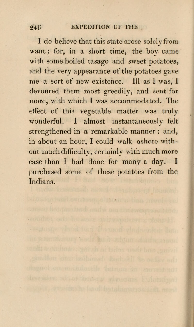 I do believe that this state arose solely from want; for, in a short time, the boy came with some boiled tasago and sweet potatoes, and the very appearance of the potatoes gave me a sort of new existence. Ill as I was, I devoured them most greedily, and sent for more, with which I was accommodated. The effect of this vegetable matter was truly wonderful. I almost instantaneously felt strengthened in a remarkable manner; and, in about an hour, I could walk ashore with¬ out much difficulty, certainly with much more ease than I had done for many a day. I purchased some of these potatoes from the Indians.