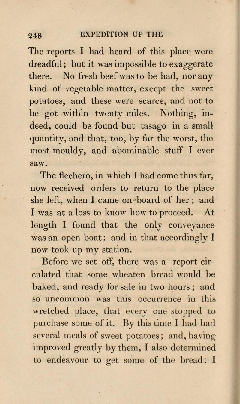 The reports I had heard of this place were dreadful; but it was impossible to exaggerate there. No fresh beef was to be had, nor any kind of vegetable matter, except the sweet potatoes, and these were scarce, and not to be got within twenty miles. Nothing, in¬ deed, could be found but tasago in a small quantity, and that, too, by far the worst, the most mouldy, and abominable stuff I ever saw. The flechero, in which I had come thus far, now received orders to return to the place she left, when I came on board of her; and I was at a loss to know how to proceed. At length I found that the only conveyance was an open boat; and in that accordingly I now took up my station. Before we set off, there was a report cir¬ culated that some wheaten bread would be baked, and ready for sale in two hours; and so uncommon was this occurrence in this wretched place, that every one stopped to purchase some of it. By this time I had had several meals of sweet potatoes; and, having improved greatly by them, I also determined to endeavour to get some of the bread; I