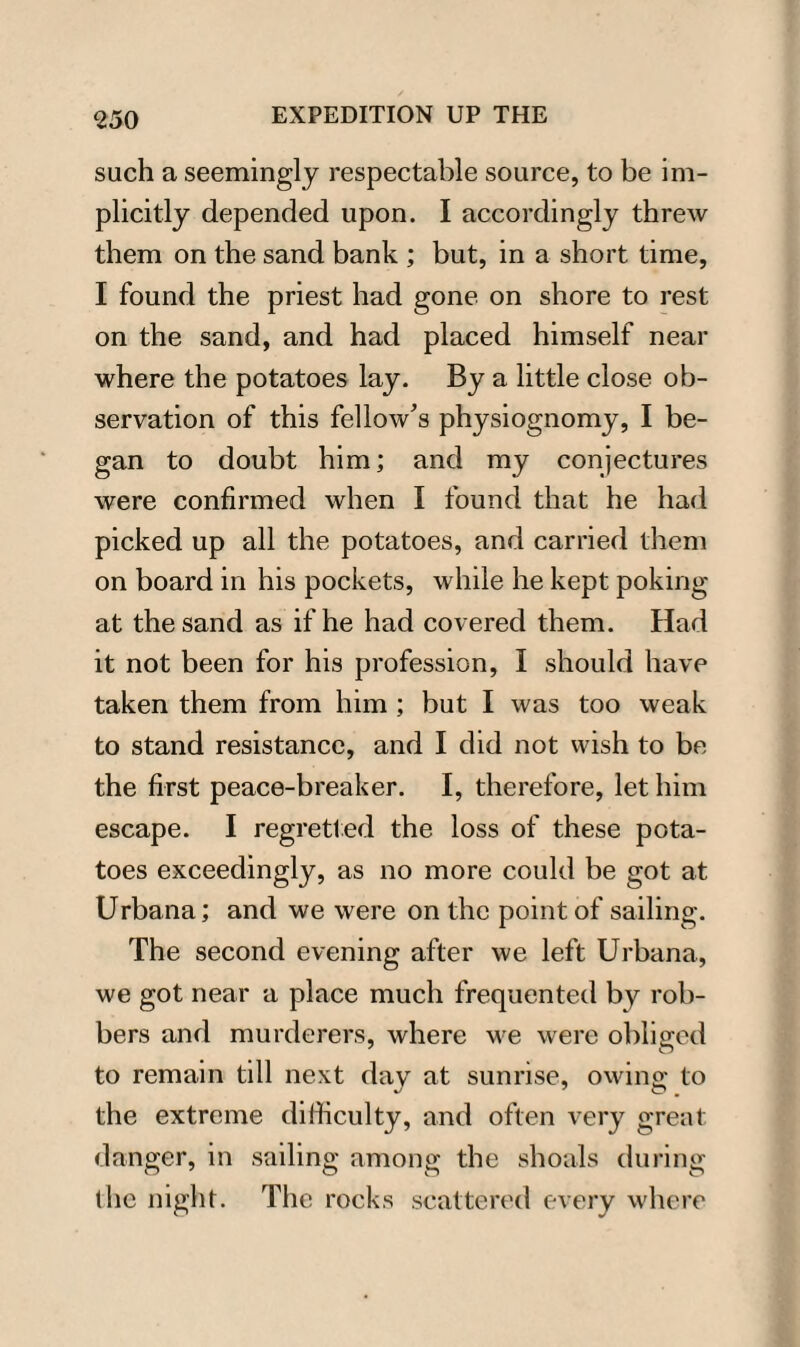 such a seemingly respectable source, to be im¬ plicitly depended upon. I accordingly threw them on the sand bank ; but, in a short time, I found the priest had gone on shore to rest on the sand, and had placed himself near where the potatoes lay. By a little close ob¬ servation of this fellow’s physiognomy, I be¬ gan to doubt him; and my conjectures were confirmed when I found that he had picked up all the potatoes, and carried them on board in his pockets, while he kept poking at the sand as if he had covered them. Had it not been for his profession, I should have taken them from him ; but I was too weak to stand resistance, and I did not wish to be the first peace-breaker. I, therefore, let him escape. I regretted the loss of these pota¬ toes exceedingly, as no more could be got at Urbana; and we were on the point of sailing. The second evening after we left Urbana, we got near a place much frequented by rob¬ bers and murderers, where we were obliged to remain till next day at sunrise, owing to the extreme difficulty, and often very great danger, in sailing among the shoals during the night. The rocks scattered every where