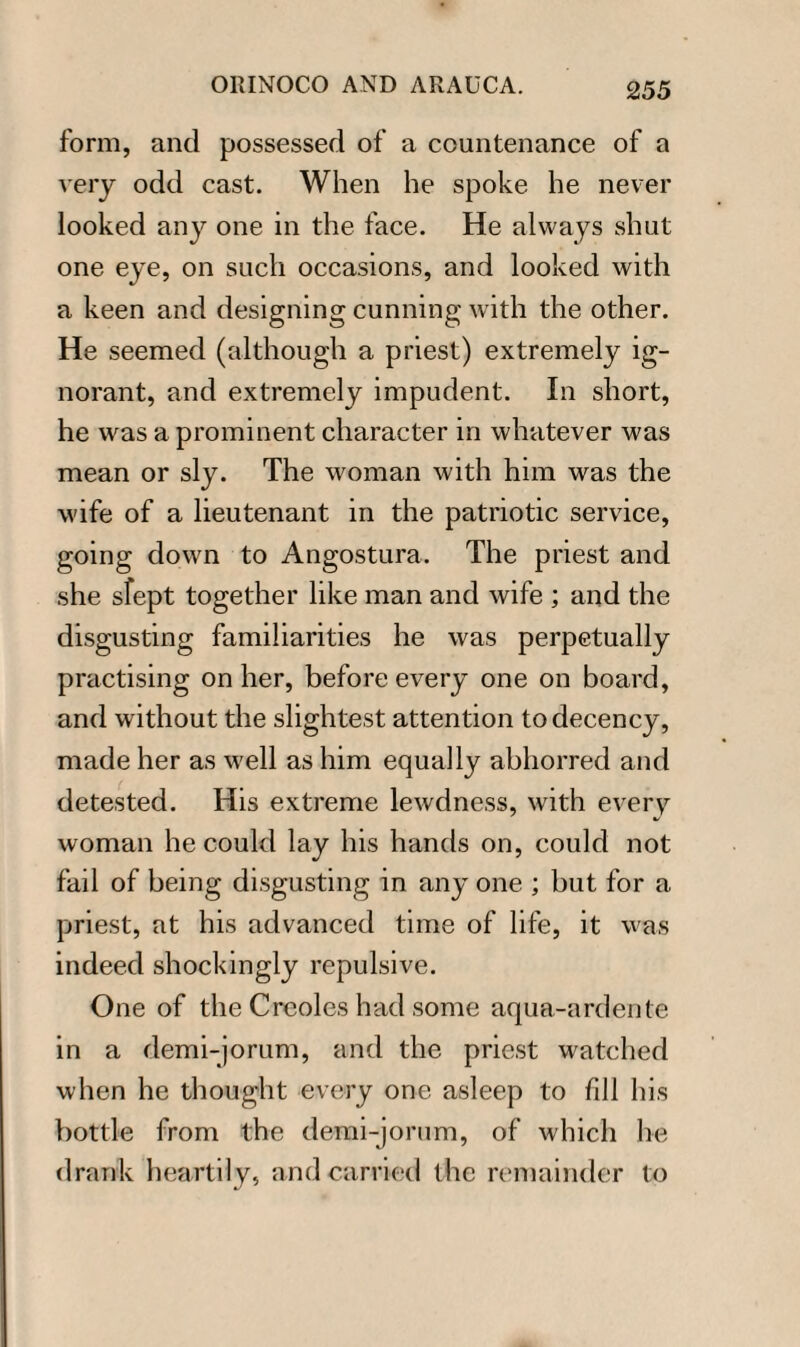 form, and possessed of a countenance of a very odd cast. When he spoke he never looked any one in the face. He always shut one eye, on such occasions, and looked with a keen and designing cunning with the other. He seemed (although a priest) extremely ig¬ norant, and extremely impudent. In short, he was a prominent character in whatever was mean or sly. The woman with him was the wife of a lieutenant in the patriotic service, going down to Angostura. The priest and she slept together like man and wife ; and the disgusting familiarities he was perpetually practising on her, before every one on board, and without the slightest attention to decency, made her as well as him equally abhorred and detested. His extreme lewdness, with every woman he could lay his hands on, could not fail of being disgusting in any one ; but for a priest, at his advanced time of life, it was indeed shockingly repulsive. One of the Creoles had some aqua-ardente in a demi-jorum, and the priest watched when he thought every one asleep to fill his bottle from the demi-jorum, of which he drank heartily, and carried the remainder to