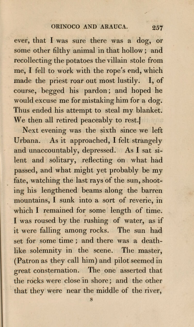 ever, that I was sure there was a dog, or some other filthy animal in that hollow; and recollecting the potatoes the villain stole from me, I fell to work with the rope’s end, which made the priest roar out most lustily. I, of course, begged his pardon; and hoped he would excuse me for mistaking him for a dog. Thus ended his attempt to steal my blanket. We then all retired peaceably to rest.| Next evening was the sixth since we left Urbana. As it approached, I felt strangely and unaccountably, depressed. As I sat si¬ lent and solitary, reflecting on what had passed, and what might yet probably be my fate, watching the last rays of the sun, shoot¬ ing his lengthened beams along the barren mountains, I sunk into a sort of reverie, in which I remained for some length of time. I was roused by the rushing of water, as if it were falling among rocks. The sun had set for some time ; and there was a death¬ like solemnity in the scene. The master, (Patron as they call him) and pilot seemed in great consternation. The one asserted that the rocks were close in shore; and the other that they were near the middle of the river, s