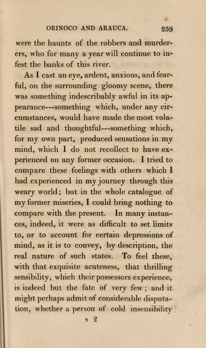 were the haunts of the robbers and murder¬ ers, who for many a year will continue to in¬ fest the banks of this river. As I cast an eye, ardent, anxious, and fear¬ ful, on the surrounding gloomy scene, there was something indescribably awful in its ap¬ pearance-something which, under any cir¬ cumstances, would have made the most vola¬ tile sad and thoughtful—something which, for my own part, produced sensations in my mind, which I do not recollect to have ex¬ perienced on any former occasion. I tried to compare these feelings with others which I had experienced in my journey through this weary world; but in the whole catalogue of my former miseries, I could bring nothing to compare with the present. In many instan¬ ces, indeed, it were as difficult to set limits to, or to account for certain depressions of mind, as it is to convey, by description, the real nature of such states. To feel these, with that exquisite acuteness, that thrilling sensibility, which their possessors experience, is indeed but the fate of very few ; and it might perhaps admit of considerable disputa¬ tion, whether a person of cold insensibility s 2