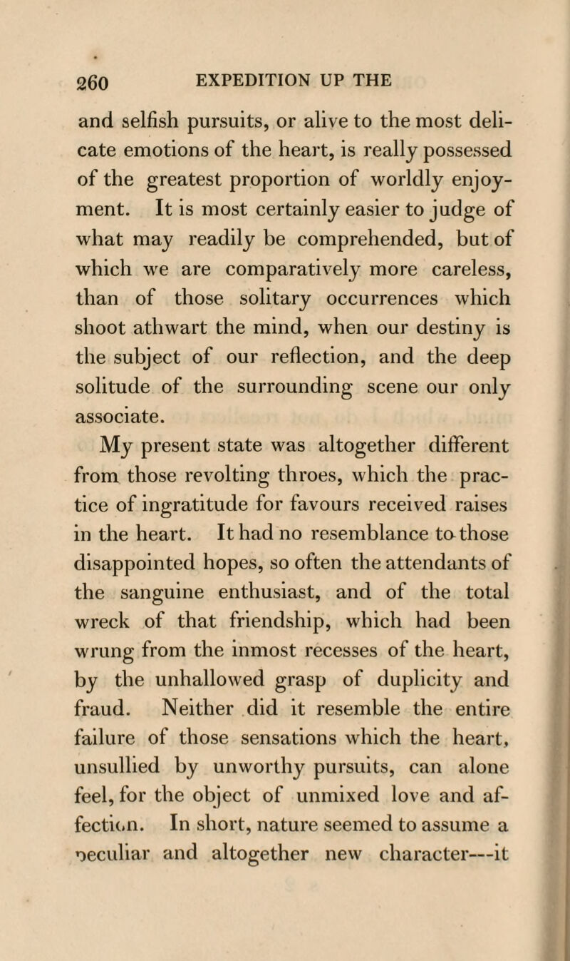 and selfish pursuits, or alive to the most deli¬ cate emotions of the heart, is really possessed of the greatest proportion of worldly enjoy¬ ment. It is most certainly easier to judge of what may readily be comprehended, but of which we are comparatively more careless, than of those solitary occurrences which shoot athwart the mind, when our destiny is the subject of our reflection, and the deep solitude of the surrounding scene our only associate. My present state was altogether different from those revolting throes, which the prac¬ tice of ingratitude for favours received raises in the heart. It had no resemblance ta those disappointed hopes, so often the attendants of the sanguine enthusiast, and of the total wreck of that friendship, which had been wrung from the inmost recesses of the heart, by the unhallowed grasp of duplicity and fraud. Neither did it resemble the entire failure of those sensations which the heart, unsullied by unworthy pursuits, can alone feel, for the object of unmixed love and af¬ fection. In short, nature seemed to assume a peculiar and altogether new character—it