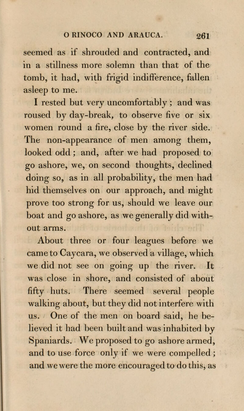 seemed as if shrouded and contracted, and in a stillness more solemn than that of the tomb, it had, with frigid indifference, fallen asleep to me. I rested but very uncomfortably ; and was roused by day-break, to observe five or six women round a fire, close by the river side. The non-appearance of men among them, looked odd; and, after we had proposed to go ashore, we, on second thoughts, declined doing so, as in all probability, the men had hid themselves on our approach, and might prove too strong for us, should we leave our boat and go ashore, as we generally did with¬ out arms. About three or four leagues before we came to Caycara, we observed a village, which we did not see on going up the river. It was close in shore, and consisted of about fifty huts. There seemed several people walking about, but they did not interfere with us. One of the men on board said, he be¬ lieved it had been built and was inhabited by Spaniards. We proposed to go ashore armed, and to use force only if we were compelled; and we were the more encouraged to do this, as