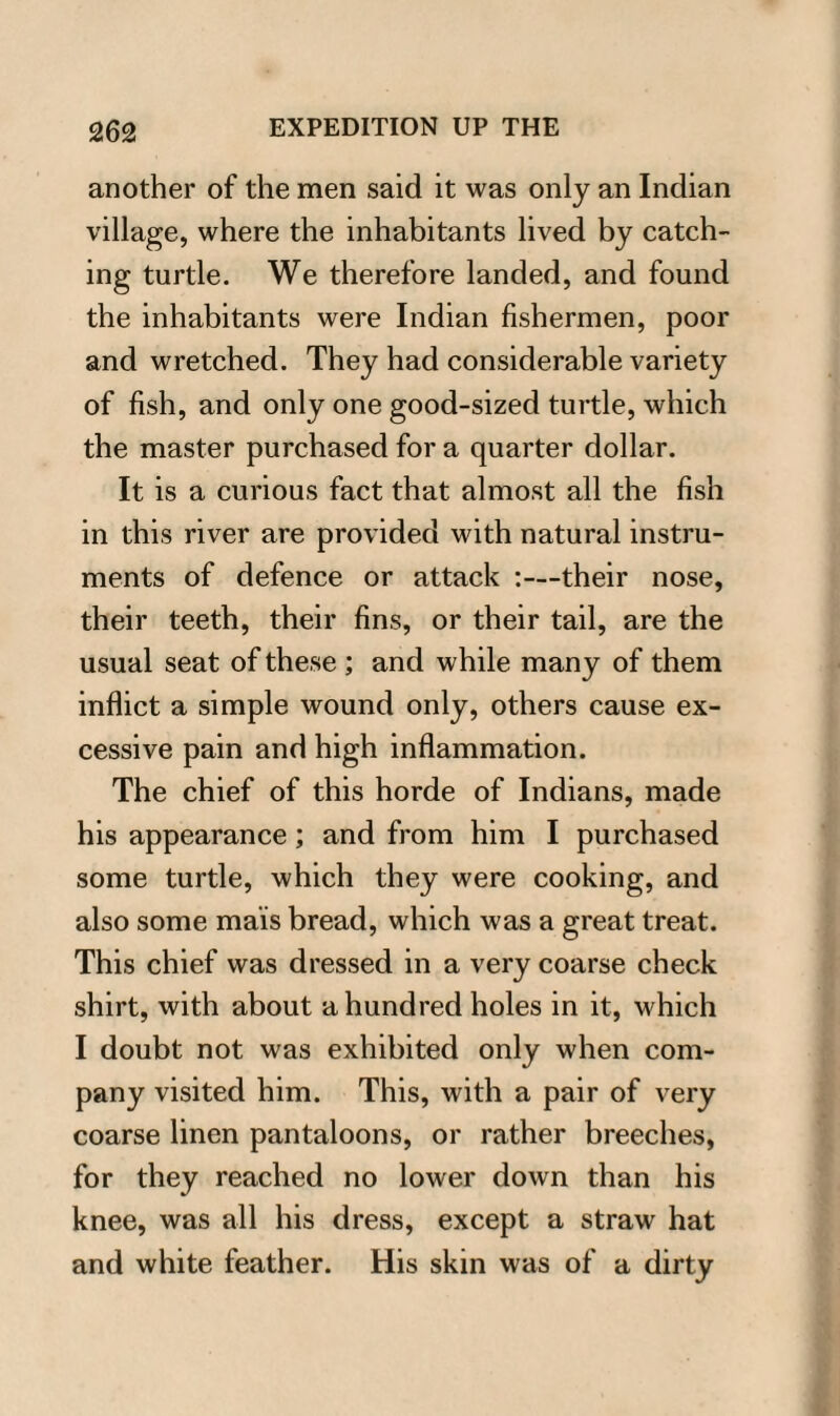 another of the men said it was only an Indian village, where the inhabitants lived by catch¬ ing turtle. We therefore landed, and found the inhabitants were Indian fishermen, poor and wretched. They had considerable variety of fish, and only one good-sized turtle, which the master purchased for a quarter dollar. It is a curious fact that almost all the fish in this river are provided with natural instru¬ ments of defence or attack :—their nose, their teeth, their fins, or their tail, are the usual seat of these ; and while many of them inflict a simple wound only, others cause ex¬ cessive pain and high inflammation. The chief of this horde of Indians, made his appearance; and from him I purchased some turtle, which they were cooking, and also some ma'is bread, which was a great treat. This chief was dressed in a very coarse check shirt, with about a hundred holes in it, which I doubt not was exhibited only when com¬ pany visited him. This, with a pair of very coarse linen pantaloons, or rather breeches, for they reached no lower down than his knee, was all his dress, except a straw hat and white feather. His skin was of a dirty