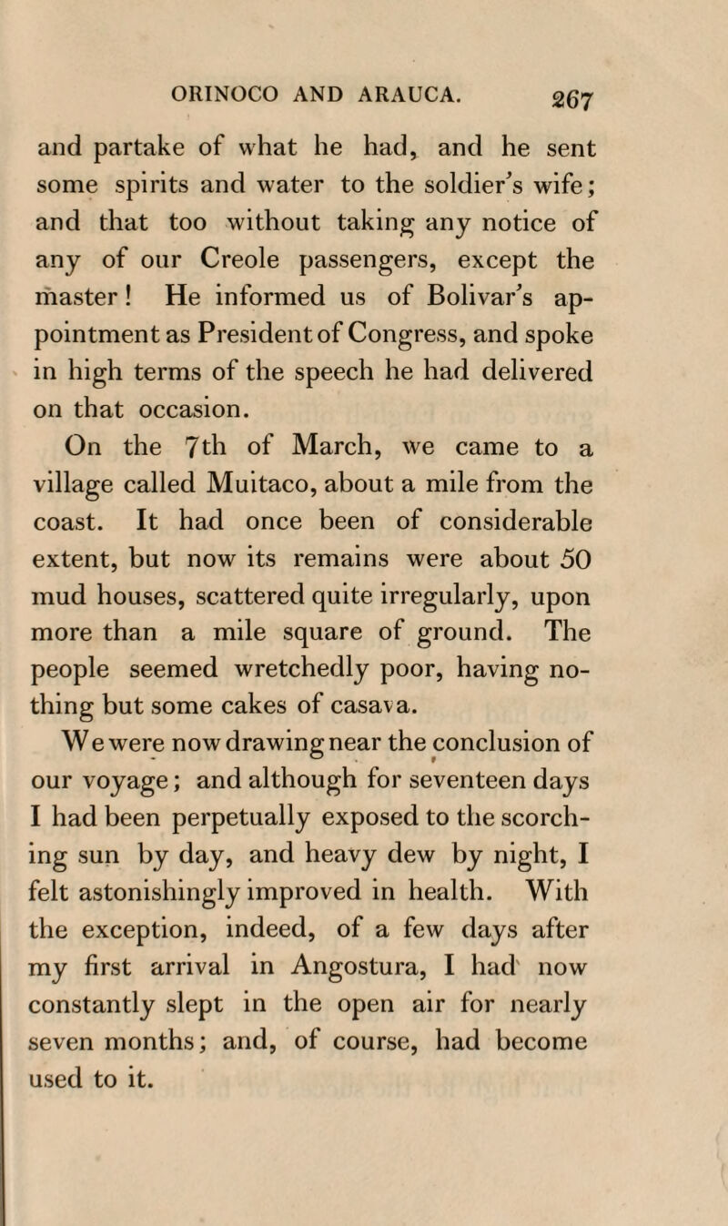 and partake of what he had, and he sent some spirits and water to the soldier's wife; and that too without taking any notice of any of our Creole passengers, except the master! He informed us of Bolivar's ap¬ pointment as President of Congress, and spoke in high terms of the speech he had delivered on that occasion. On the 7th of March, we came to a village called Muitaco, about a mile from the coast. It had once been of considerable extent, but now its remains were about 50 mud houses, scattered quite irregularly, upon more than a mile square of ground. The people seemed wretchedly poor, having no¬ thing but some cakes of casava. We were now drawing near the conclusion of our voyage; and although for seventeen days I had been perpetually exposed to the scorch¬ ing sun by day, and heavy dew by night, I felt astonishingly improved in health. With the exception, indeed, of a few days after my first arrival in Angostura, I had now constantly slept in the open air for nearly seven months; and, of course, had become used to it.