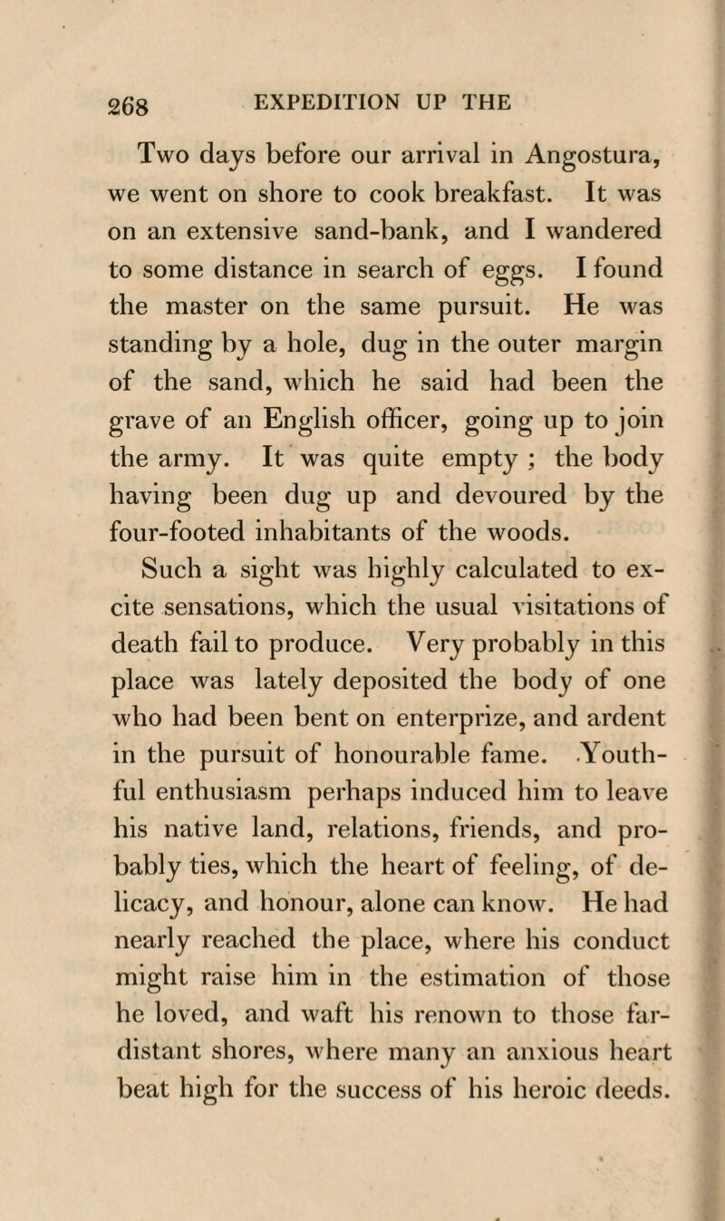 Two days before our arrival in Angostura, we went on shore to cook breakfast. It was on an extensive sand-bank, and I wandered to some distance in search of eggs. I found the master on the same pursuit. He was standing by a hole, dug in the outer margin of the sand, which he said had been the grave of an English officer, going up to join the army. It was quite empty ; the body having been dug up and devoured by the four-footed inhabitants of the woods. Such a sight was highly calculated to ex¬ cite sensations, which the usual visitations of death fail to produce. Very probably in this place was lately deposited the body of one who had been bent on enterprize, and ardent in the pursuit of honourable fame. -Youth¬ ful enthusiasm perhaps induced him to leave his native land, relations, friends, and pro¬ bably ties, which the heart of feeling, of de¬ licacy, and honour, alone can know. He had nearly reached the place, where his conduct might raise him in the estimation of those he loved, and waft his renown to those far- distant shores, where many an anxious heart beat high for the success of his heroic deeds.