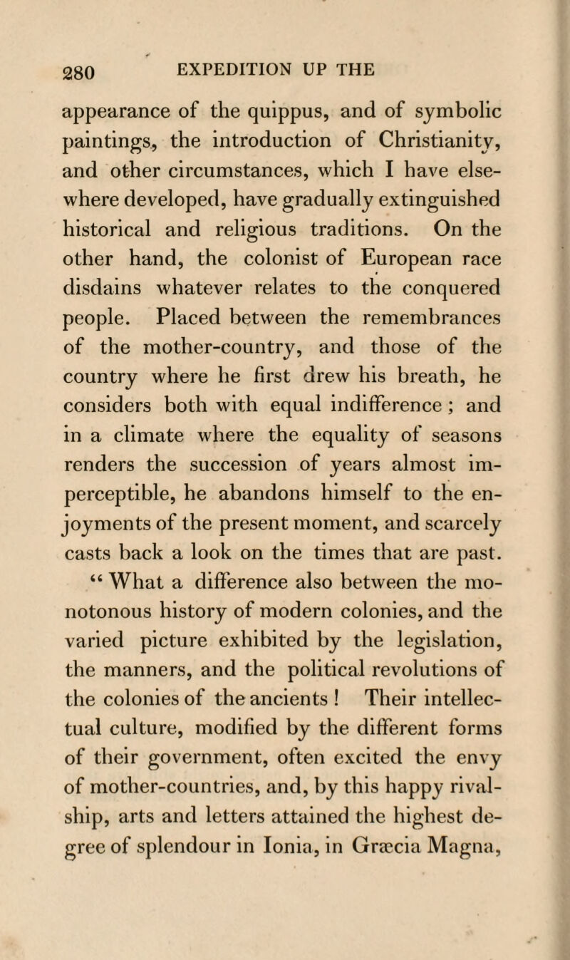 appearance of the quippus, and of symbolic paintings, the introduction of Christianity, and other circumstances, which I have else¬ where developed, have gradually extinguished historical and religious traditions. On the other hand, the colonist of European race disdains whatever relates to the conquered people. Placed between the remembrances of the mother-country, and those of the country where he first drew his breath, he considers both with equal indifference ; and in a climate where the equality of seasons renders the succession of years almost im¬ perceptible, he abandons himself to the en¬ joyments of the present moment, and scarcely casts back a look on the times that are past. “ What a difference also between the mo¬ notonous history of modern colonies, and the varied picture exhibited by the legislation, the manners, and the political revolutions of the colonies of the ancients ! Their intellec¬ tual culture, modified by the different forms of their government, often excited the envy of mother-countries, and, by this happy rival- ship, arts and letters attained the highest de¬ gree of splendour in Ionia, in Graecia Magna,