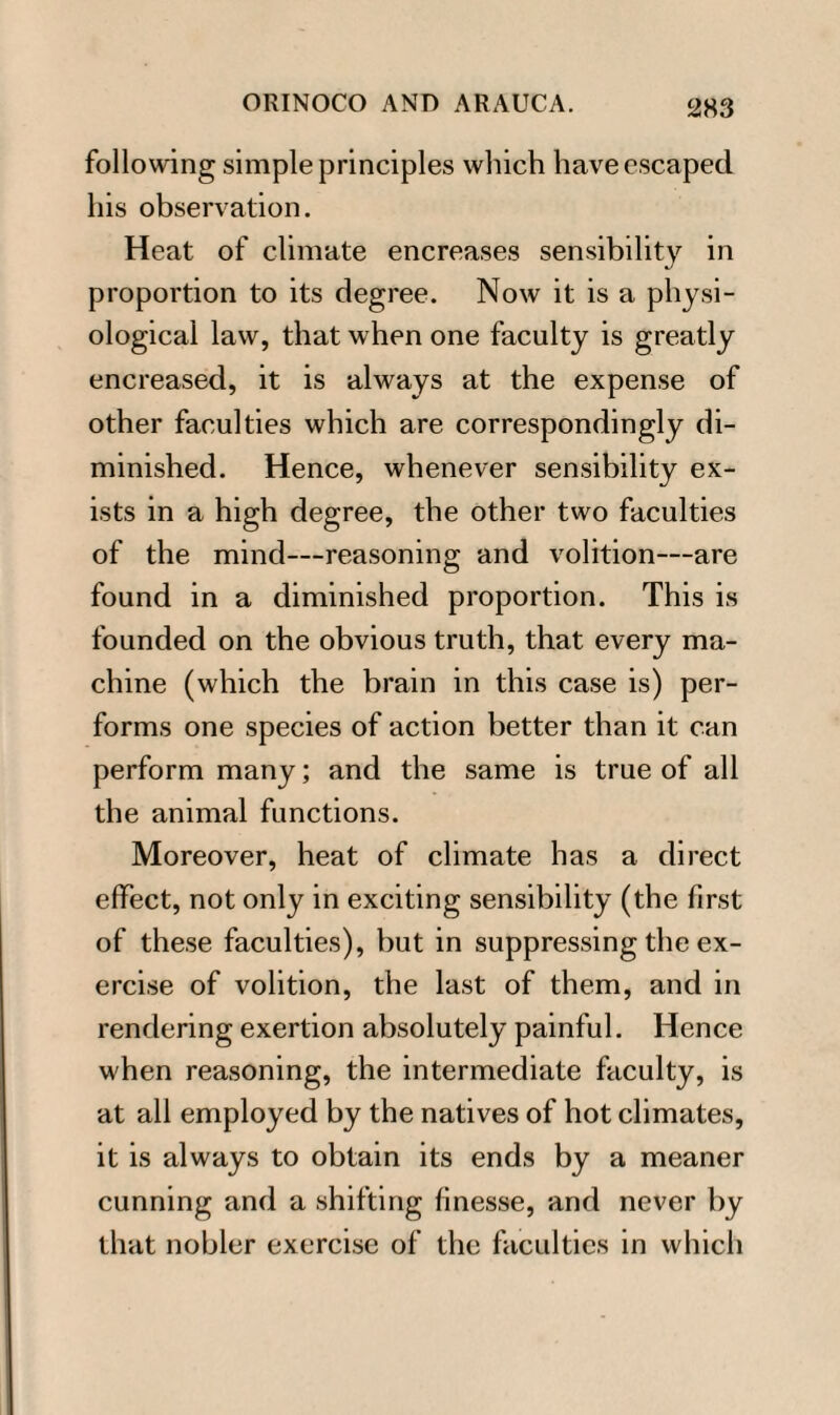 following simple principles which have escaped his observation. Heat of climate encreases sensibility in proportion to its degree. Now it is a physi¬ ological law, that when one faculty is greatly encreased, it is always at the expense of other faculties which are correspondingly di¬ minished. Hence, whenever sensibility ex¬ ists in a high degree, the other two faculties of the mind—reasoning and volition—are found in a diminished proportion. This is founded on the obvious truth, that every ma¬ chine (which the brain in this case is) per¬ forms one species of action better than it can perform many; and the same is true of all the animal functions. Moreover, heat of climate has a direct effect, not only in exciting sensibility (the first of these faculties), but in suppressing the ex¬ ercise of volition, the last of them, and in rendering exertion absolutely painful. Hence when reasoning, the intermediate faculty, is at all employed by the natives of hot climates, it is always to obtain its ends by a meaner cunning and a shifting finesse, and never by that nobler exercise of the faculties in which