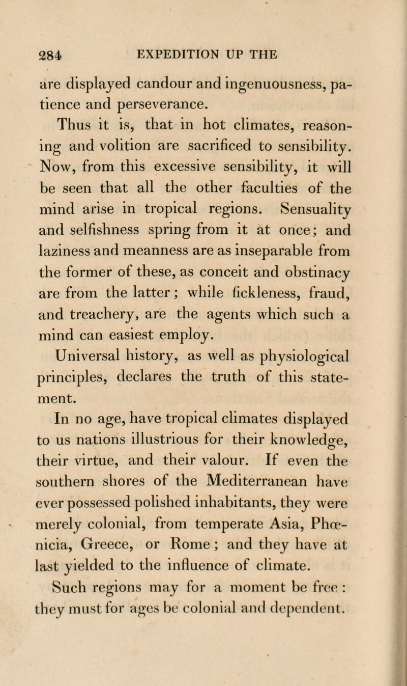 are displayed candour and ingenuousness, pa¬ tience and perseverance. Thus it is, that in hot climates, reason¬ ing and volition are sacrificed to sensibility. Now, from this excessive sensibility, it will be seen that all the other faculties of the mind arise in tropical regions. Sensuality and selfishness spring from it at once; and laziness and meanness are as inseparable from the former of these, as conceit and obstinacy are from the latter; while fickleness, fraud, and treachery, are the agents which such a mind can easiest employ. Universal history, as well as physiological principles, declares the truth of this state¬ ment. In no age, have tropical climates displayed to us nations illustrious for their knowledge, their virtue, and their valour. If even the southern shores of the Mediterranean have ever possessed polished inhabitants, they were merely colonial, from temperate Asia, Phoe¬ nicia, Greece, or Rome; and they have at last yielded to the influence of climate. Such regions may for a moment be free : they must for ages be colonial and dependent.