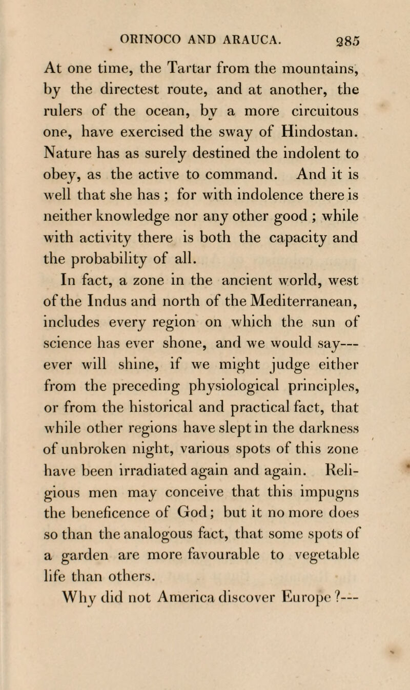 At one time, the Tartar from the mountains, by the directest route, and at another, the rulers of the ocean, bv a more circuitous one, have exercised the sway of Hindostan. Nature has as surely destined the indolent to obey, as the active to command. And it is well that she has ; for with indolence there is neither knowledge nor any other good ; while with activity there is both the capacity and the probability of all. In fact, a zone in the ancient world, west of the Indus and north of the Mediterranean, includes every region on which the sun of science has ever shone, and we would say— ever will shine, if we might judge either from the preceding physiological principles, or from the historical and practical fact, that while other regions have slept in the darkness of unbroken night, various spots of this zone have been irradiated again and again. Reli¬ gious men may conceive that this impugns the beneficence of God; but it no more does so than the analogous fact, that some spots of a garden are more favourable to vegetable life than others. Why did not America discover Europe?—