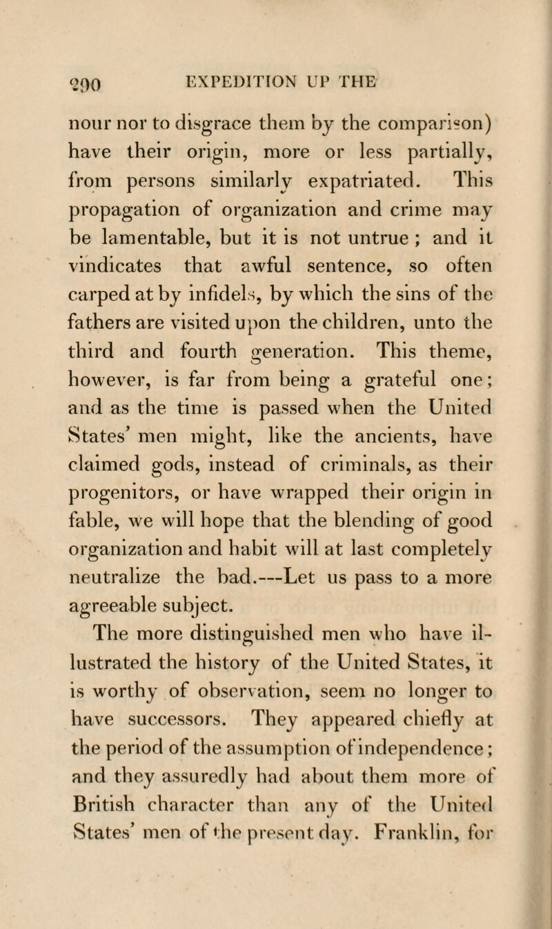 900 nour nor to disgrace them by the comparison) have their origin, more or less partially, from persons similarly expatriated. This propagation of organization and crime may be lamentable, but it is not untrue ; and it vindicates that awful sentence, so often carped at by infidels, by which the sins of the fathers are visited upon the children, unto the third and fourth generation. This theme, however, is far from being a grateful one; and as the time is passed when the United States’ men might, like the ancients, have claimed gods, instead of criminals, as their progenitors, or have wrapped their origin in fable, we will hope that the blending of good organization and habit will at last completely neutralize the bad.—Let us pass to a more agreeable subject. The more distinguished men who have il¬ lustrated the history of the United States, it is worthy of observation, seem no longer to have successors. They appeared chiefly at the period of the assumption of independence; and they assuredly had about them more of British character than any of the United States’ men of the present day. Franklin, for