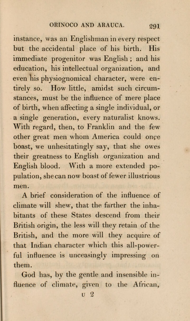 instance, was an Englishman in every respect but the accidental place of his birth. His immediate progenitor was English ; and his education, his intellectual organization, and even his physiognomical character, were en¬ tirely so. How little, amidst such circum¬ stances, must be the influence of mere place of birth, when affecting a single individual, or a single generation, every naturalist knows. With regard, then, to Franklin and the few other great men whom America could once boast, we unhesitatingly say, that she owes their greatness to English organization and English blood. With a more extended po¬ pulation, she can now boast of fewer illustrious men. A brief consideration of the influence of climate will shew, that the farther the inha¬ bitants of these States descend from their British origin, the less will they retain of the British, and the more will they acquire of that Indian character which this all-power¬ ful influence is unceasingly impressing on them. God has, by the gentle and insensible in¬ fluence of climate, given to the African, u 2