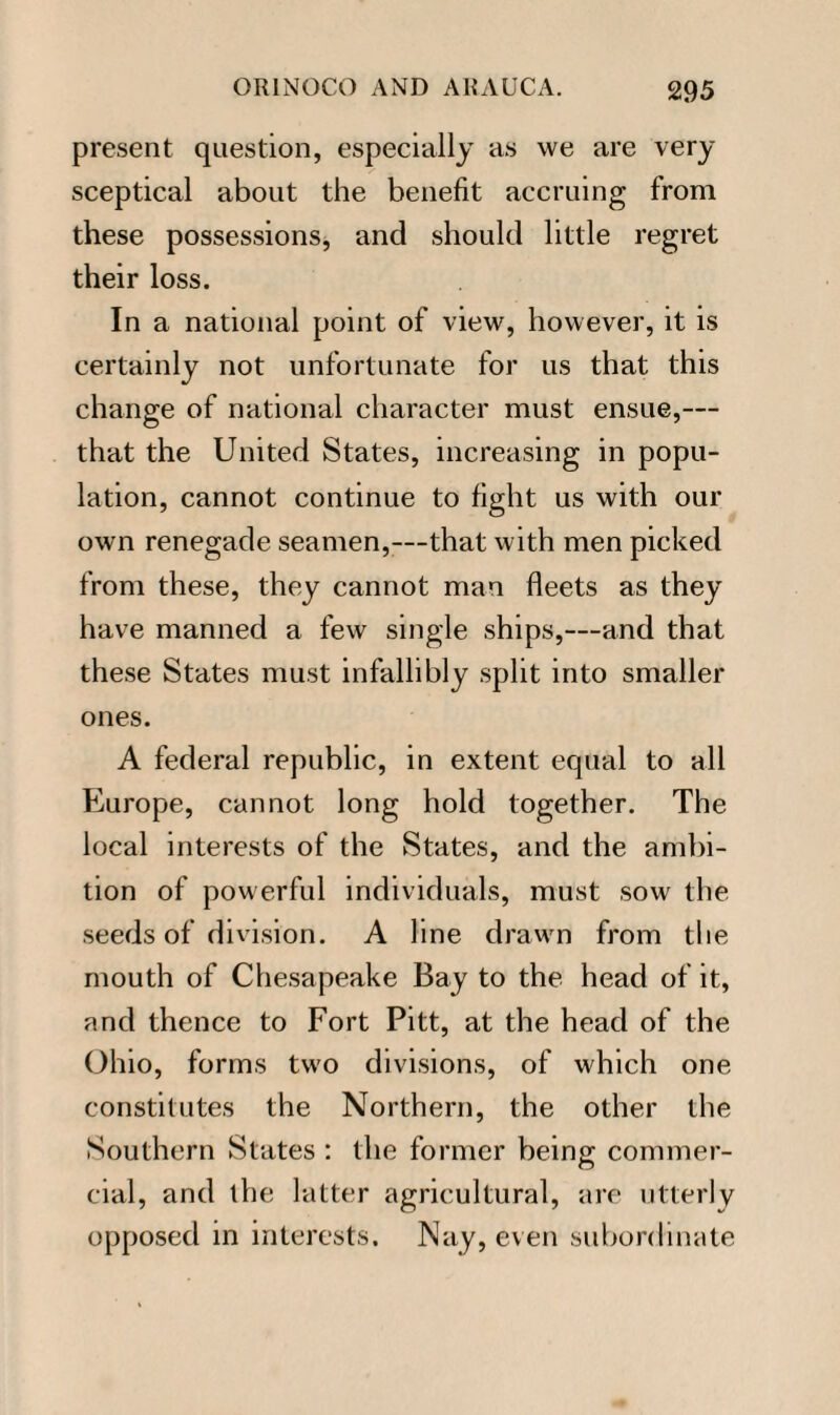 present question, especially as we are very sceptical about the benefit accruing from these possessions, and should little regret their loss. In a national point of view, however, it is certainly not unfortunate for us that this change of national character must ensue,— that the United States, increasing in popu¬ lation, cannot continue to fight us with our own renegade seamen,—that with men picked from these, they cannot man fleets as they have manned a few single ships,—and that these States must infallibly split into smaller ones. A federal republic, in extent equal to all Europe, cannot long hold together. The local interests of the States, and the ambi¬ tion of powerful individuals, must sow the seeds of division. A line drawn from the mouth of Chesapeake Bay to the head of it, and thence to Fort Pitt, at the head of the Ohio, forms two divisions, of which one constitutes the Northern, the other the Southern States : the former being commer¬ cial, and the latter agricultural, are utterly opposed in interests. Nay, even subordinate