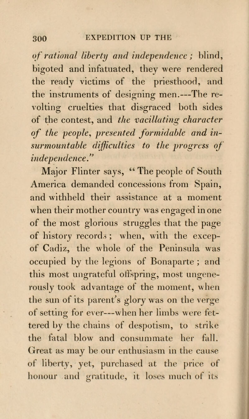 of rational liberty and independence ; blind, bigoted and infatuated, they were rendered the ready victims of the priesthood, and the instruments of designing men.—The re- volting cruelties that disgraced both sides of the contest, and the vacillating character of the people, presented formidable and in¬ surmountable difficulties to the progress of independence.” Major Flinter says, 44 The people of South America demanded concessions from Spain, and withheld their assistance at a moment when their mother country was engaged in one of the most glorious struggles that the page of history records ; when, with the excep- of Cadiz, the whole of the Peninsula was occupied by the legions of Bonaparte ; and this most ungrateful offspring, most ungene¬ rously took advantage of the moment, when the sun of its parent’s glory was on the verge of setting for ever—when her limbs were fet- tered by the chains of despotism, to strike the fatal blow and consummate her fall. Great as may be our enthusiasm in the cause of liberty, yet, purchased at the price of honour and gratitude, it loses much of its