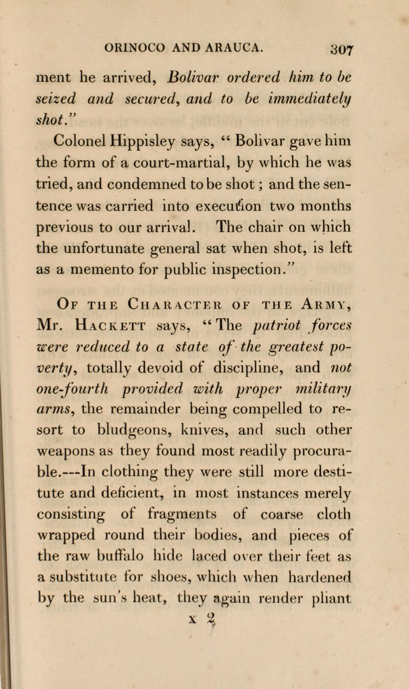 ment he arrived, Bolivar ordered him to be seized and secured, and to be immediately shot” Colonel Hippisley says, “ Bolivar gave him the form of a court-martial, by which he was tried, and condemned to be shot; and the sen¬ tence was carried into execution two months previous to our arrival. The chair on which the unfortunate general sat when shot, is left as a memento for public inspection.” Of the Character of the Army, Mr. Hackett says, “The patriot forces were reduced to a state of the greatest po¬ verty, totally devoid of discipline, and not one-fourth provided with proper military arms, the remainder being compelled to re¬ sort to bludgeons, knives, and such other weapons as they found most readily procura¬ ble.—In clothing they were still more desti¬ tute and deficient, in most instances merely consisting of fragments of coarse cloth wrapped round their bodies, and pieces of the raw buffalo hide laced over their feet as a substitute for shoes, which when hardened by the sun’s heat, they again render pliant x L2