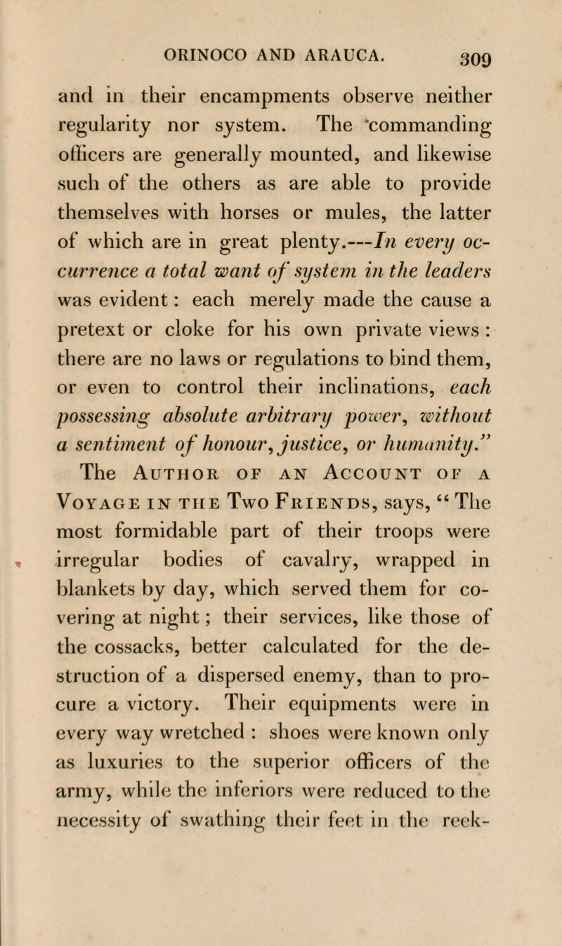 and in their encampments observe neither regularity nor system. The ‘commanding officers are generally mounted, and likewise such of the others as are able to provide themselves with horses or mules, the latter of which are in great plenty.—In every oc¬ currence a total want of system in the leaders was evident: each merely made the cause a pretext or cloke for his own private views : there are no laws or regulations to bind them, or even to control their inclinations, each possessing absolute arbitrary power, without a sentiment of honour, justice, or humanity.” The Author of an Account of a Voyage in tiie Two Friends, says, “ The most formidable part of their troops were irregular bodies of cavalry, wrapped in blankets by day, which served them for co¬ vering at night; their services, like those of the cossacks, better calculated for the de¬ struction of a dispersed enemy, than to pro¬ cure a victory. Their equipments were in every way wretched : shoes were known only as luxuries to the superior officers of the army, while the inferiors were reduced to the necessity of swathing their feet in the reek-