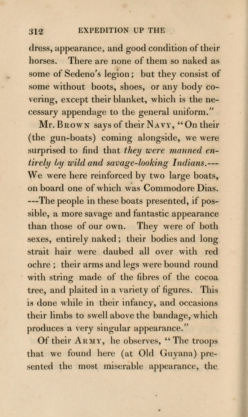 dress, appearance, and good condition of their horses. There are none of them so naked as some of Sedeno's legion; but they consist of some without boots, shoes, or any body co¬ vering, except their blanket, which is the ne¬ cessary appendage to the general uniform.” Mr. Brown says of their Navy, “On their (the gun-boats) coming alongside, we were surprised to find that they were manned en¬ tirely by wild and savage-looking Indians.— We were here reinforced by two large boats, on board one of which was Commodore Dias. —The people in these boats presented, if pos¬ sible, a more savage and fantastic appearance than those of our own. They were of both sexes, entirely naked; their bodies and long strait hair were daubed all over with red ochre ; their arms and legs were bound round with string made of the fibres of the cocoa tree, and plaited in a variety of figures. This is done while in their infancy, and occasions their limbs to swell above the bandage, which produces a very singular appearance.” Of their Army, he observes, “The troops that we found here (at Old Guyana) pre¬ sented the most miserable appearance, the