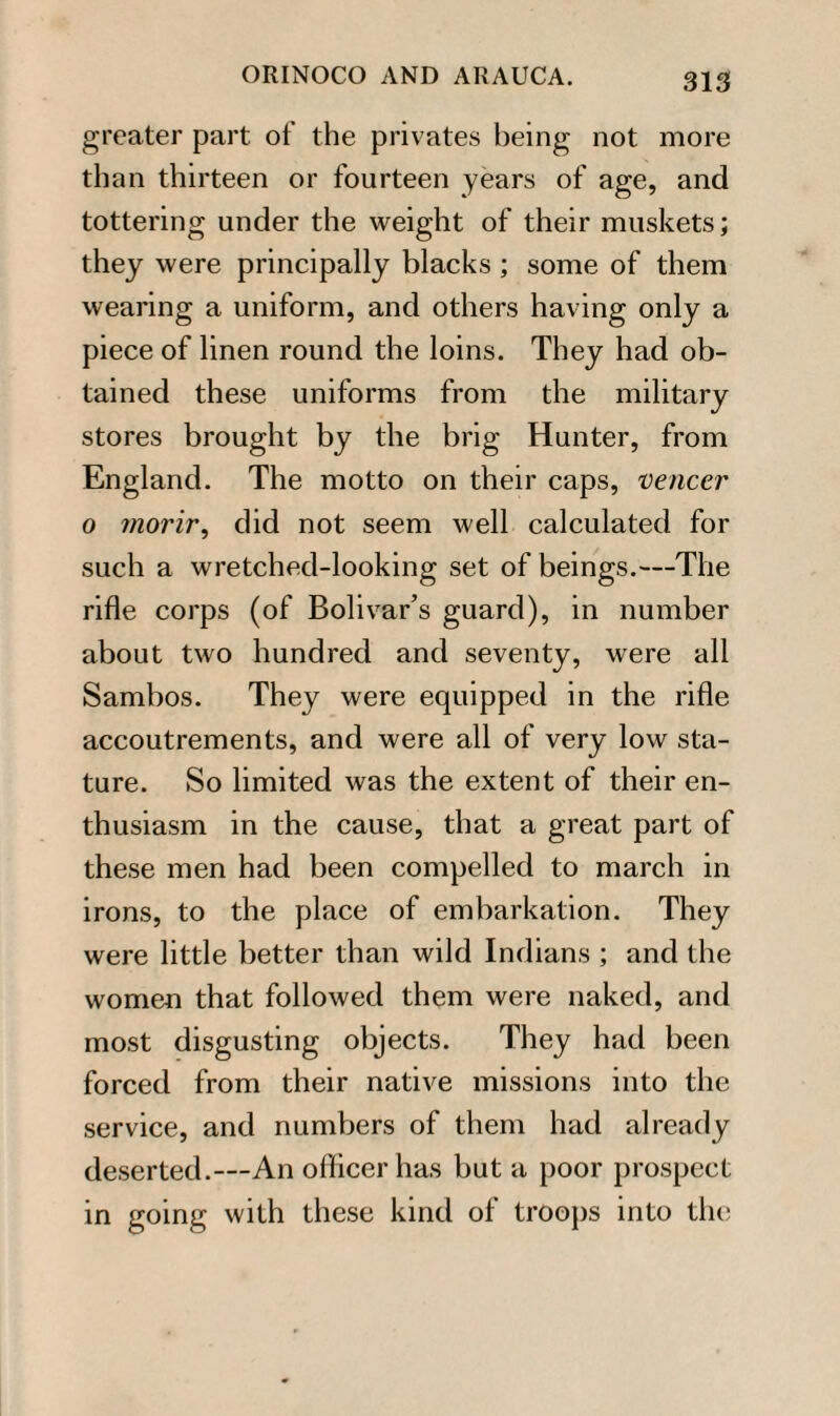 greater part of the privates being not more than thirteen or fourteen years of age, and tottering under the weight of their muskets; they were principally blacks ; some of them wearing a uniform, and others having only a piece of linen round the loins. They had ob¬ tained these uniforms from the military stores brought by the brig Hunter, from England. The motto on their caps, veneer o morir, did not seem well calculated for such a wretched-looking set of beings.—The rifle corps (of Bolivar’s guard), in number about two hundred and seventy, were all Sambos. They were equipped in the rifle accoutrements, and were all of very low sta¬ ture. So limited was the extent of their en¬ thusiasm in the cause, that a great part of these men had been compelled to march in irons, to the place of embarkation. They were little better than wild Indians ; and the women that followed them were naked, and most disgusting objects. They had been forced from their native missions into the service, and numbers of them had already deserted.—An officer has but a poor prospect in going with these kind of troops into the