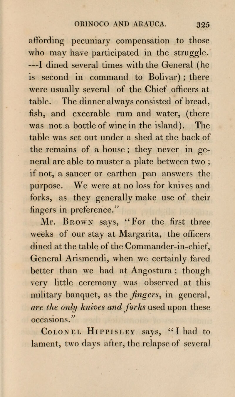 affording pecuniary compensation to those who may have participated in the struggle. —I dined several times with the General (he is second in command to Bolivar) ; there were usually several of the Chief officers at table. The dinner always consisted of bread, fish, and execrable rum and water, (there was not a bottle of wine in the island). The table was set out under a shed at the back of the remains of a house; they never in ge¬ neral are able to muster a plate between two ; if not, a saucer or earthen pan answers the purpose. We were at no loss for knives and forks, as they generally make use of their fingers in preference. Mr. Brown says, “For the first three weeks of our stay at Margarita, the officers dined at the table of the Commander-in-chief, General Arismendi, when we certainly fared better than we had at Angostura ; though very little ceremony was observed at this military banquet, as the fingers, in general, are the only knives and forks used upon these occasions. Colonel Hippisley sa^s, “ I had to lament, two days after, the relapse of several