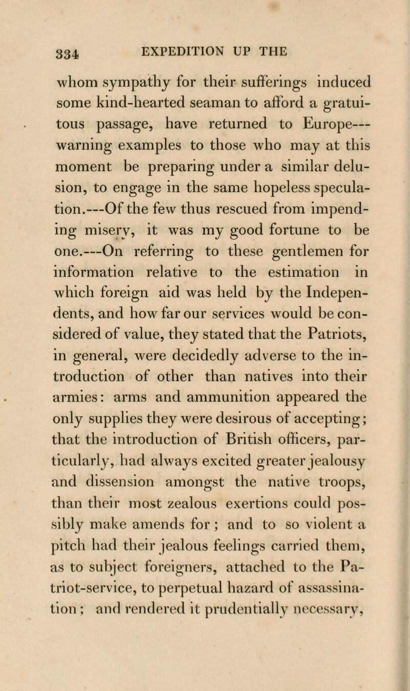 whom sympathy for their sufferings induced some kind-hearted seaman to afford a gratui¬ tous passage, have returned to Europe— warning examples to those who may at this moment be preparing under a similar delu¬ sion, to engage in the same hopeless specula¬ tion.—Of the few thus rescued from impend¬ ing misery, it was my good fortune to be one.—On referring to these gentlemen for information relative to the estimation in which foreign aid was held by the Indepen¬ dents, and how far our services would be con¬ sidered of value, they stated that the Patriots, in general, were decidedly adverse to the in¬ troduction of other than natives into their armies: arms and ammunition appeared the only supplies they were desirous of accepting; that the introduction of British officers, par¬ ticularly, had always excited greater jealousy and dissension amongst the native troops, than their most zealous exertions could pos¬ sibly make amends for; and to so violent a pitch had their jealous feelings carried them, as to subject foreigners, attached to the Pa¬ triot-service, to perpetual hazard of assassina¬ tion ; and rendered it prudentially necessary,