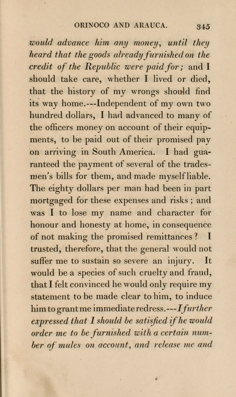 would advance him any money, until they heard that the goods already furnished on the credit of the Republic were paid for; and I should take care, whether I lived or died, that the history of my wrongs should find its way home.—-Independent of my own two hundred dollars, I had advanced to many of the officers money on account of their equip¬ ments, to be paid out of their promised pay on arriving in South America. I had gua¬ ranteed the payment of several of the trades¬ men's bills for them, and made myself liable. The eighty dollars per man had been in part mortgaged for these expenses and risks ; and was I to lose my name and character for honour and honesty at home, in consequence of not making the promised remittances ? I trusted, therefore, that the general would not suffer me to sustain so severe an injury. It would be a species of such cruelty and fraud, that I felt convinced he would only require my statement to be made clear to him, to induce him to grant me immediate redress .—Ifurther expressed that 1 should be satisfied if he would order me to be furnished with a certain num¬ ber of mules on account, and release me and