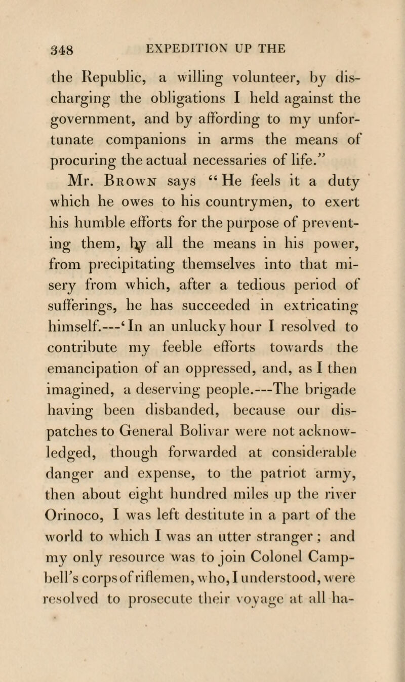 the Republic, a willing volunteer, by dis¬ charging the obligations I held against the government, and by affording to my unfor¬ tunate companions in arms the means of procuring the actual necessaries of life.” Mr. Brown says 44 He feels it a duty which he owes to his countrymen, to exert his humble efforts for the purpose of prevent¬ ing them, by all the means in his power, from precipitating themselves into that mi¬ sery from which, after a tedious period of sufferings, he has succeeded in extricating himself.—4 In an unlucky hour I resolved to contribute my feeble efforts towards the emancipation of an oppressed, and, as I then imagined, a deserving people.—The brigade having been disbanded, because our dis¬ patches to General Bolivar were not acknow¬ ledged, though forwarded at considerable danger and expense, to the patriot army, then about eight hundred miles up the river Orinoco, I was left destitute in a part of the world to which I was an utter stranger; and my only resource was to join Colonel Camp- belTs corpsof riflemen, who,I understood, were resolved to prosecute their voyage at all ha-