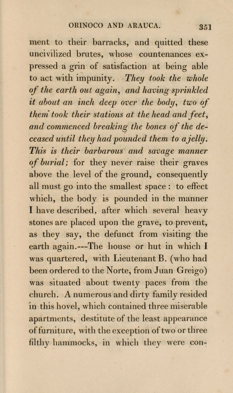 ment to their barracks, and quitted these uncivilized brutes, whose countenances ex¬ pressed a grin of satisfaction at being able to act with impunity. They took the whole of the earth out again, and having sprinkled it about an inch deep over the body, two of them took their stations at the head and feet, and commenced breaking the bones of the de¬ ceased until they had pounded them to a jelly. This is their barbarous and savage manner of burial; for they never raise their graves above the level of the ground, consequently all must go into the smallest space : to effect which, the body is pounded in the manner I have described, after which several heavy stones are placed upon the grave, to prevent, as they say, the defunct from visiting the earth again.—The house or hut in which I was quartered, with Lieutenant B. (who had been ordered to the Norte, from Juan Greigo) was situated about twenty paces from the church. A numerous and dirty family resided in this hovel, which contained three miserable apartments, destitute of the least appearance of furniture, with the exception of two or three filthy hammocks, in which they were con-