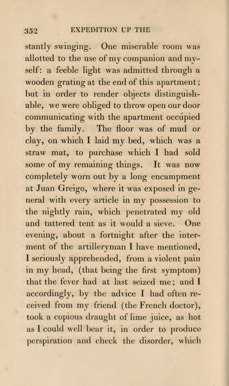 stantly swinging. One miserable room was allotted to the use of my companion and my¬ self: a feeble light was admitted through a wooden grating at the end of this apartment; but in order to render objects distinguish¬ able, we were obliged to throw open our door communicating with the apartment occupied by the family. The floor was of mud or clay, on which I laid my bed, which was a straw mat, to purchase which I had sold some of my remaining things. It was now completely worn out by a long encampment at Juan Greigo, where it was exposed in ge¬ neral with every article in my possession to the nightly rain, which penetrated my old and tattered tent as it would a sieve. One evening, about a fortnight after the inter¬ ment of the artilleryman I have mentioned, I seriously apprehended, from a violent pain in my head, (that being the first symptom) that the fever had at last seized me; and I accordingly, by the advice I had often re¬ ceived from my friend (the French doctor), took a copious draught of lime juice, as hot as I could well bear it, in order to produce perspiration and check the disorder, which