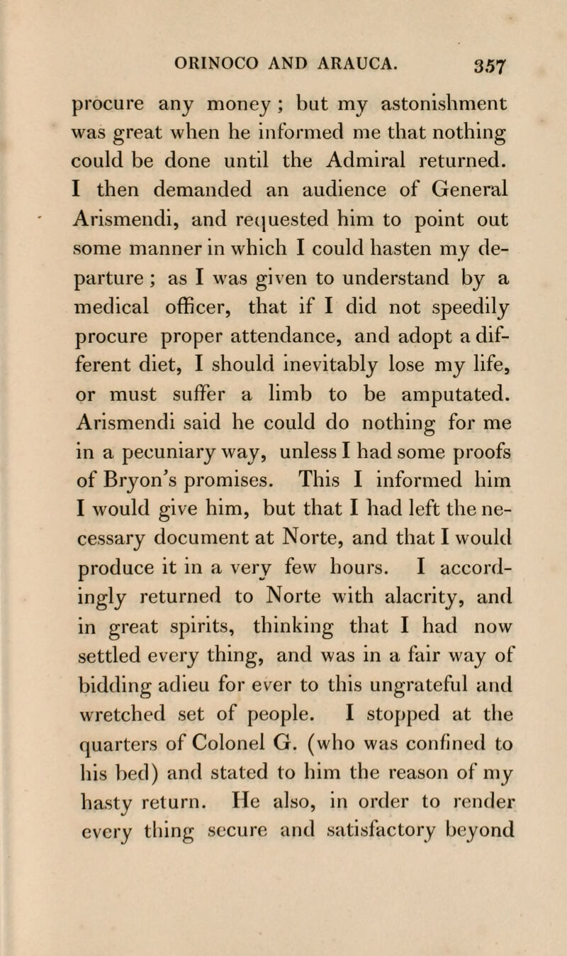 procure any money ; but my astonishment was great when he informed me that nothing could be done until the Admiral returned. I then demanded an audience of General Arismendi, and requested him to point out some manner in which I could hasten my de¬ parture ; as I was given to understand by a medical officer, that if I did not speedily procure proper attendance, and adopt a dif¬ ferent diet, I should inevitably lose my life, or must suffer a limb to be amputated. Arismendi said he could do nothing for me in a pecuniary way, unless I had some proofs of Bryon’s promises. This I informed him I would give him, but that I had left the ne¬ cessary document at Norte, and that I would produce it in a very few hours. I accord¬ ingly returned to Norte with alacrity, and in great spirits, thinking that I had now settled every thing, and was in a fair way of bidding adieu for ever to this ungrateful and wretched set of people. I stopped at the quarters of Colonel G. (who was confined to his bed) and stated to him the reason of my hasty return. He also, in order to render every thing secure and satisfactory beyond