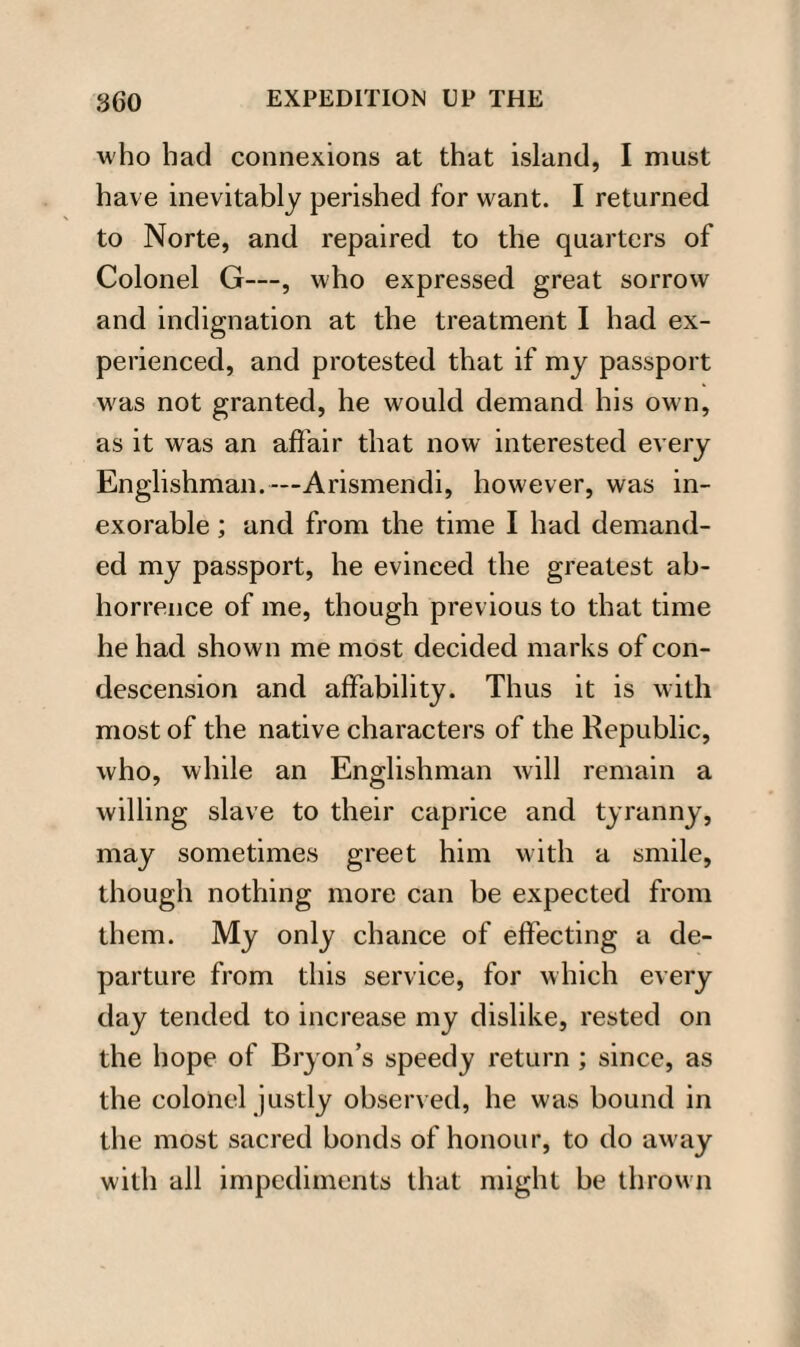 who had connexions at that island, I must have inevitably perished for want. I returned to Norte, and repaired to the quarters of Colonel G—, who expressed great sorrow and indignation at the treatment I had ex¬ perienced, and protested that if my passport was not granted, he would demand his own, as it was an affair that now interested every Englishman.— Arismendi, however, was in¬ exorable ; and from the time I had demand¬ ed my passport, he evinced the greatest ab¬ horrence of me, though previous to that time he had shown me most decided marks of con¬ descension and affability. Thus it is with most of the native characters of the Republic, who, while an Englishman will remain a willing slave to their caprice and tyranny, may sometimes greet him with a smile, though nothing more can be expected from them. My only chance of effecting a de¬ parture from this service, for which every day tended to increase my dislike, rested on the hope of Bryon’s speedy return ; since, as the colonel justly observed, he was bound in the most sacred bonds of honour, to do away with all impediments that might be thrown