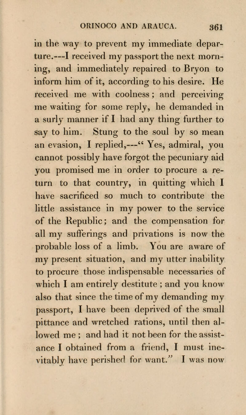 in the way to prevent my immediate depar¬ ture.—I received my passport the next morn¬ ing, and immediately repaired to Bryon to inform him of it, according to his desire. He received me with coolness; and perceiving me waiting for some reply, he demanded in a surly manner if I had any thing further to say to him. Stung to the soul by so mean an evasion, I replied,—“ Yes, admiral, you cannot possibly have forgot the pecuniary aid you promised me in order to procure a re¬ turn to that country, in quitting which I have sacrificed so much to contribute the little assistance in my power to the service of the Republic; and the compensation for all my sufferings and privations is now the probable loss of a limb. You are aware of my present situation, and my utter inability to procure those indispensable necessaries of which I am entirely destitute ; and you know also that since the time of my demanding my passport, I have been deprived of the small pittance and wretched rations, until then al¬ lowed me ; and had it not been for the assist¬ ance I obtained from a friend, I must ine¬ vitably have perished for want.” I was now