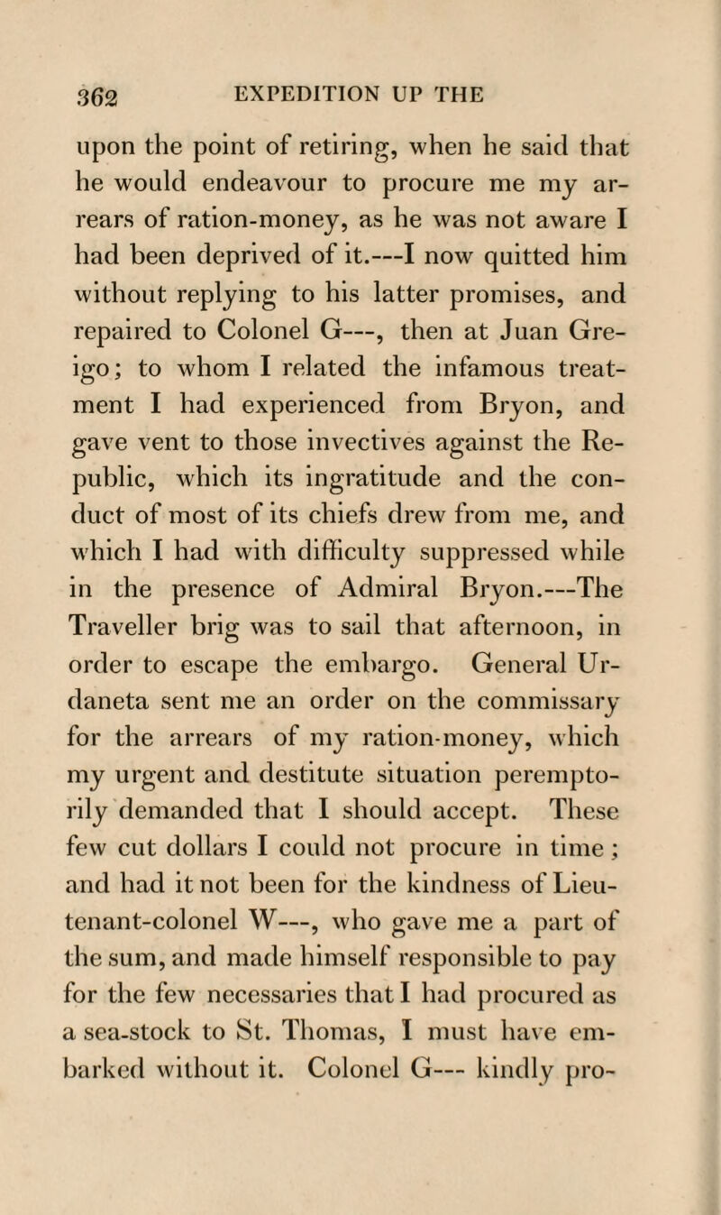 upon the point of retiring, when he said that he would endeavour to procure me my ar¬ rears of ration-money, as he was not aware I had been deprived of it.—I now quitted him without replying to his latter promises, and repaired to Colonel G—, then at Juan Gre- igo; to whom I related the infamous treat¬ ment I had experienced from Bryon, and gave vent to those invectives against the Re¬ public, which its ingratitude and the con¬ duct of most of its chiefs drew from me, and w'hicli I had writh difficulty suppressed while in the presence of Admiral Bryon.—The Traveller brig was to sail that afternoon, in order to escape the embargo. General Ur- daneta sent me an order on the commissary for the arrears of my ration-money, which my urgent and destitute situation perempto¬ rily demanded that I should accept. These few cut dollars I could not procure in time; and had it not been for the kindness of Lieu¬ tenant-colonel W—, who gave me a part of the sum, and made himself responsible to pay for the few necessaries that I had procured as a sea-stock to St. Thomas, I must have em¬ barked without it. Colonel G— kindly pro-