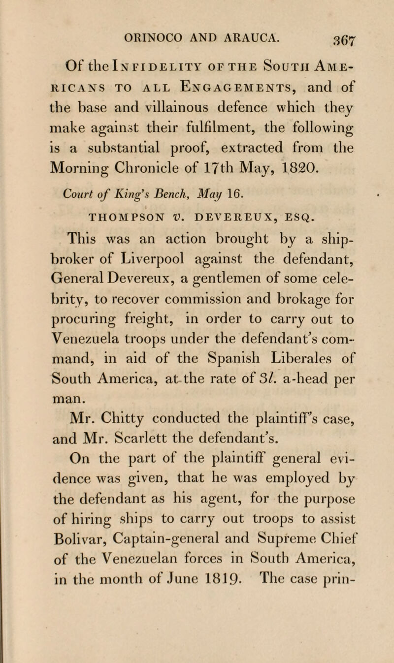 Of the In fidelity of the South Ame¬ ricans to all Engagements, and of the base and villainous defence which they make against their fulfilment, the following is a substantial proof, extracted from the Morning Chronicle of 17th May, 1820. Court of King’s Bench, May 16. I THOMPSON V. DEVEREUX, ESQ. This was an action brought by a ship- broker of Liverpool against the defendant, General Devereux, a gentlemen of some cele¬ brity, to recover commission and brokage for procuring freight, in order to carry out to Venezuela troops under the defendant’s com¬ mand, in aid of the Spanish Liberates of South America, at the rate of 31. a-head per man. Mr. Chitty conducted the plaintiff’s case, and Mr. Scarlett the defendant’s. On the part of the plaintiff general evi¬ dence was given, that he was employed by the defendant as his agent, for the purpose of hiring ships to carry out troops to assist Bolivar, Captain-general and Supreme Chief of the Venezuelan forces in South America, in the month of June 1819- The case prin-