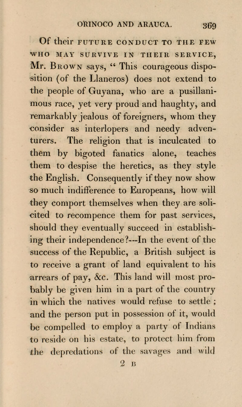 Of their future conduct to the few WHO MAY SURVIVE IN THEIR SERVICE, Mr. Brown says, “ This courageous dispo¬ sition (of the Llaneros) does not extend to the people of Guyana, who are a pusillani¬ mous race, yet very proud and haughty, and remarkably jealous of foreigners, whom they consider as interlopers and needy adven¬ turers. The religion that is inculcated to them by bigoted fanatics alone, teaches them to despise the heretics, as they style the English. Consequently if they now show so much indifference to Europeans, how will they comport themselves when they are soli¬ cited to recompence them for past services, should they eventually succeed in establish¬ ing their independence?—In the event of the success of the Republic, a British subject is to receive a grant of land equivalent to his arrears of pay, &c. This land will most pro¬ bably be given him in a part of the country in which the natives would refuse to settle ; and the person put in possession of it, would be compelled to employ a party of Indians to reside on his estate, to protect him from the depredations of the savages and wild 2 B