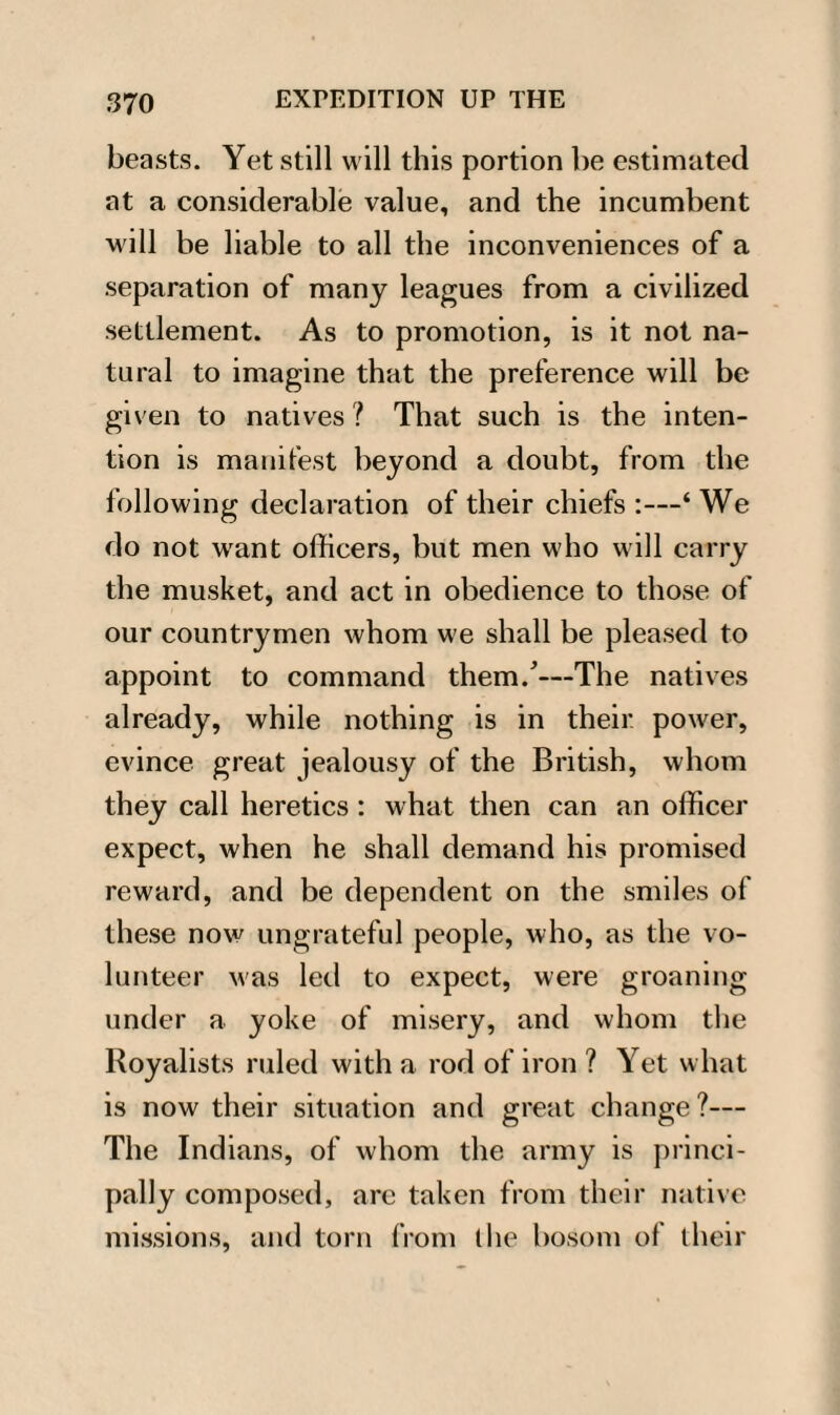 beasts. Yet still will this portion be estimated at a considerable value, and the incumbent will be liable to all the inconveniences of a separation of many leagues from a civilized settlement. As to promotion, is it not na¬ tural to imagine that the preference will be given to natives ? That such is the inten¬ tion is manifest beyond a doubt, from the following declaration of their chiefs :—‘ We do not want officers, but men who will carry the musket, and act in obedience to those of our countrymen whom we shall be pleased to appoint to command them/—The natives already, while nothing is in their power, evince great jealousy of the British, whom they call heretics : what then can an officer expect, when he shall demand his promised reward, and be dependent on the smiles of these now ungrateful people, who, as the vo¬ lunteer was led to expect, were groaning under a yoke of misery, and whom the Royalists ruled with a rod of iron ? Yet what is now their situation and great change?— The Indians, of whom the army is princi¬ pally composed, are taken from their native missions, and torn from the bosom of their