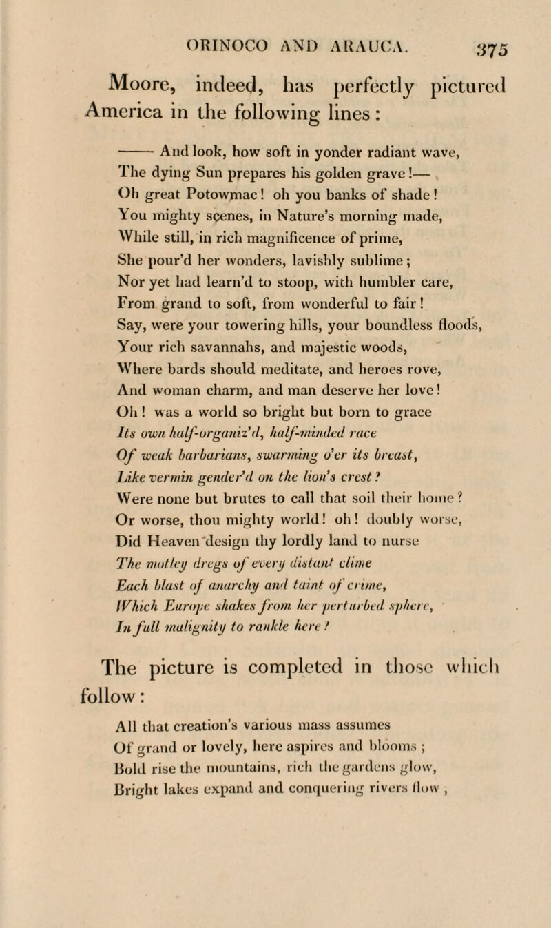 ti7 5 Moore, indeed, has perfectly pictured America in the following lines: -And look, how soft in yonder radiant wave, The dying Sun prepares his golden grave!— Oh great Potowmac! oh you banks of shade! \ou mighty scenes, in Nature’s morning made, While still, in rich magnificence of prime, She pour’d her wonders, lavishly sublime; Nor yet had learn’d to stoop, with humbler care, From grand to soft, from wonderful to fair! Say, were your towering hills, your boundless floods, Your rich savannahs, and majestic woods, Where bards should meditate, and heroes rove, And woman charm, and man deserve her love! Oil! was a world so bright but born to grace Its own half-organiz'(l, half-minded race Of weak barbarians, swarming o’er its breast, Like vermin gender'd on the lion’s crest ? Were none but brutes to call that soil their home? Or worse, thou mighty world! oh! doubly worse, Did Heaven design thy lordly land to nurse The motley dregs of every distant clime Each blast of anarchy and taint, of crime, Which Europe shakes from her perturbed sphere, In full malignity to rankle here ! The picture is completed in those which follow: All that creation’s various mass assumes Of grand or lovely, here aspires and blooms ; Bold rise the mountains, rich the gardens glow, Bright lakes expand and conquering rivers flow ,