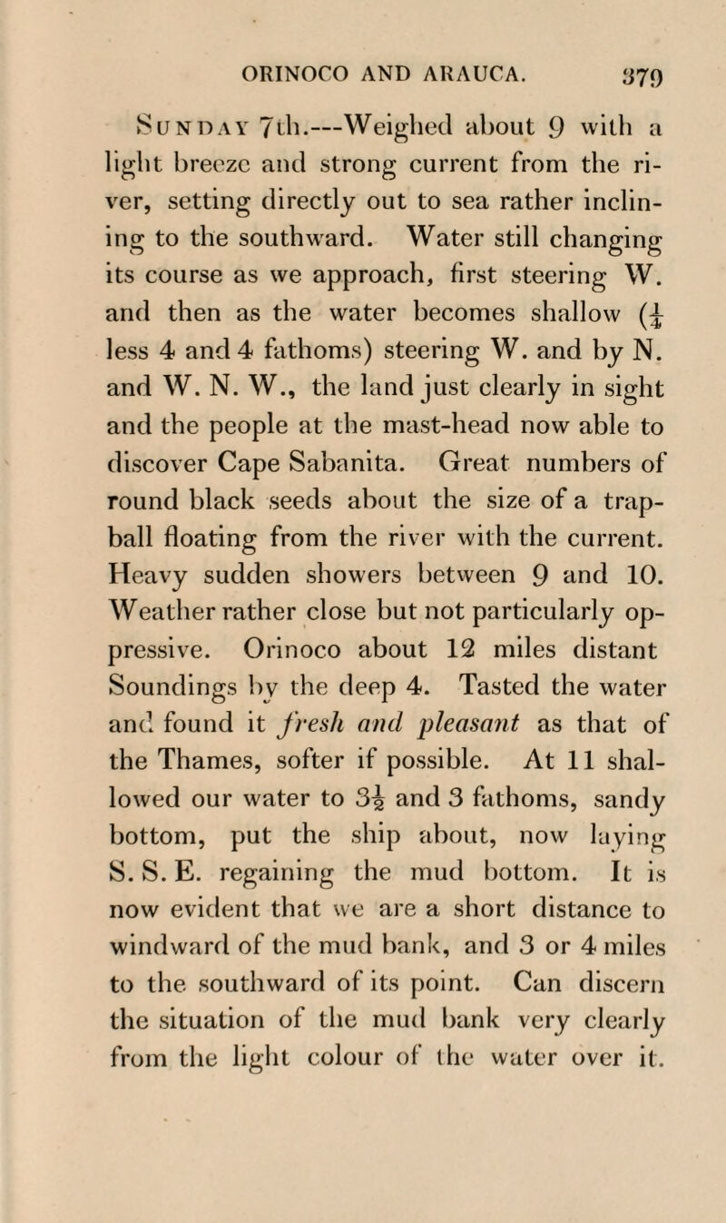 Sunday 7th.—Weighed about 9 with a light breeze and strong current from the ri¬ ver, setting directly out to sea rather inclin¬ ing to the southward. Water still changing its course as we approach, first steering W. and then as the water becomes shallow less 4 and 4 fathoms) steering W. and by N. and W. N. W., the land just clearly in sight and the people at the mast-head now able to discover Cape Sabanita. Great numbers of round black seeds about the size of a trap- ball floating from the river with the current. Heavy sudden showers between 9 and 10. Weather rather close but not particularly op¬ pressive. Orinoco about 12 miles distant Soundings by the deep 4. Tasted the water and found it fresh and pleasant as that of the Thames, softer if possible. At 11 shal¬ lowed our water to 3^ and 3 fathoms, sandy bottom, put the ship about, now laying S. S. E. regaining the mud bottom. It is now evident that we are a short distance to windward of the mud bank, and 3 or 4 miles to the southward of its point. Can discern the situation of the mud bank very clearly from the light colour of the water over it.