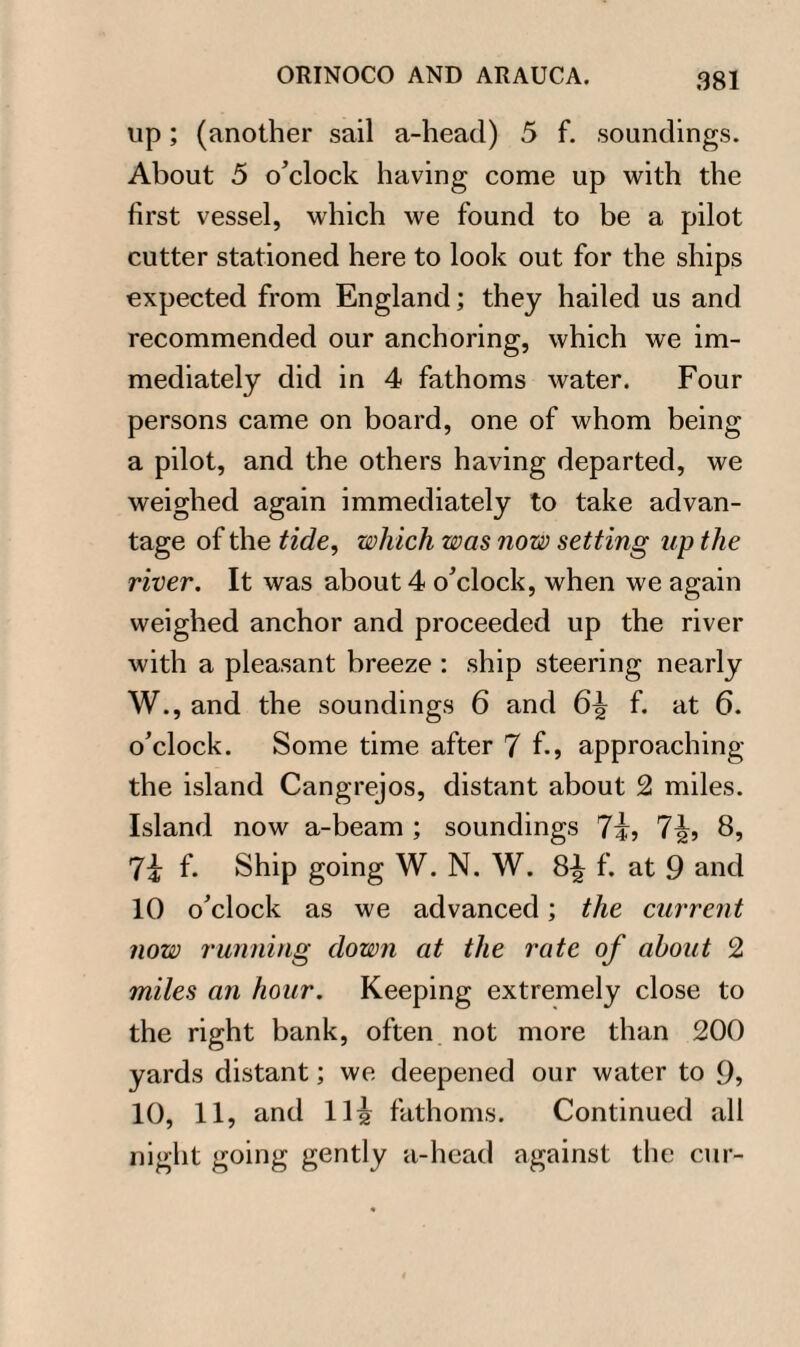 up; (another sail a-head) 5 f. soundings. About 5 o’clock having come up with the first vessel, which we found to be a pilot cutter stationed here to look out for the ships expected from England; they hailed us and recommended our anchoring, which we im¬ mediately did in 4 fathoms water. Four persons came on board, one of whom being a pilot, and the others having departed, we weighed again immediately to take advan¬ tage of the tide, which was now setting up the river. It was about 4 o’clock, when we again weighed anchor and proceeded up the river with a pleasant breeze : ship steering nearly W., and the soundings 6 and 6^ f. at 6. o’clock. Some time after 7 f., approaching the island Cangrejos, distant about 2 miles. Island now a-beam ; soundings 7i, 7\r> 8, 7i f. Ship going W. N. W. 8^ f. at 9 and 10 o’clock as we advanced; the current now running down at the rate of about 2 miles an hour. Keeping extremely close to the right bank, often not more than 200 yards distant; we deepened our water to 9, 10, 11, and 11^ fathoms. Continued all night going gently a-head against the cur-