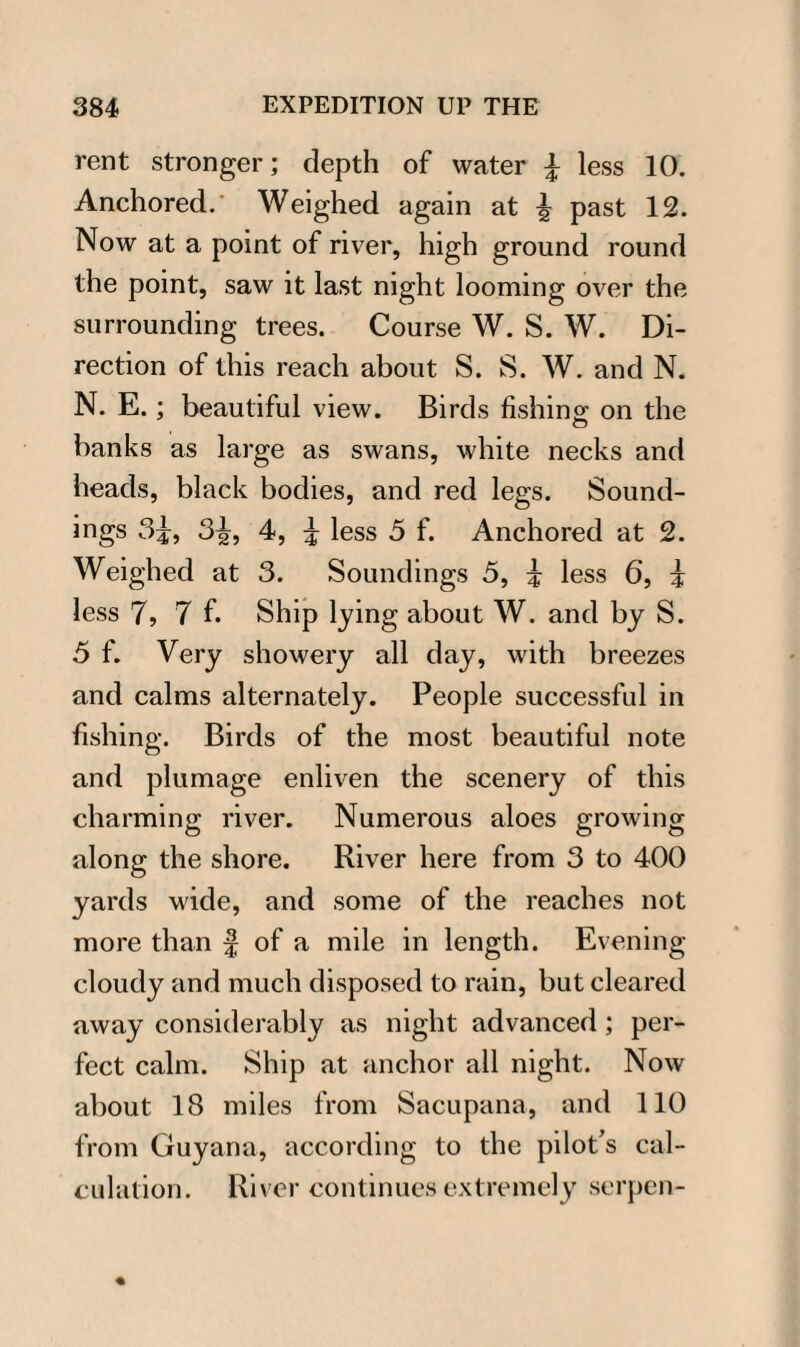 rent stronger; depth of water \ less 10. Anchored.' Weighed again at ^ past 12. Now at a point of river, high ground round the point, saw it last night looming over the surrounding trees. Course W. S. W. Di¬ rection of this reach about S. S. W. and N. N. E.; beautiful view. Birds fishing on the banks as large as swans, white necks and heads, black bodies, and red legs. Sound¬ ings 3^, 3^, 4, ^ less 5 f. Anchored at 2. Weighed at 3. Soundings 3, \ less 6, i less 7, 7 f. Ship lying about W. and by S. 5 f. Very showery all day, with breezes and calms alternately. People successful in fishing. Birds of the most beautiful note and plumage enliven the scenery of this charming river. Numerous aloes growing along the shore. River here from 3 to 400 yards wide, and some of the reaches not more than f of a mile in length. Evening- cloudy and much disposed to rain, but cleared away considerably as night advanced; per¬ fect calm. Ship at anchor all night. Now about 18 miles from Sacupana, and 110 from Guyana, according to the pilot’s cal¬ culation. River continues extremely serpen-