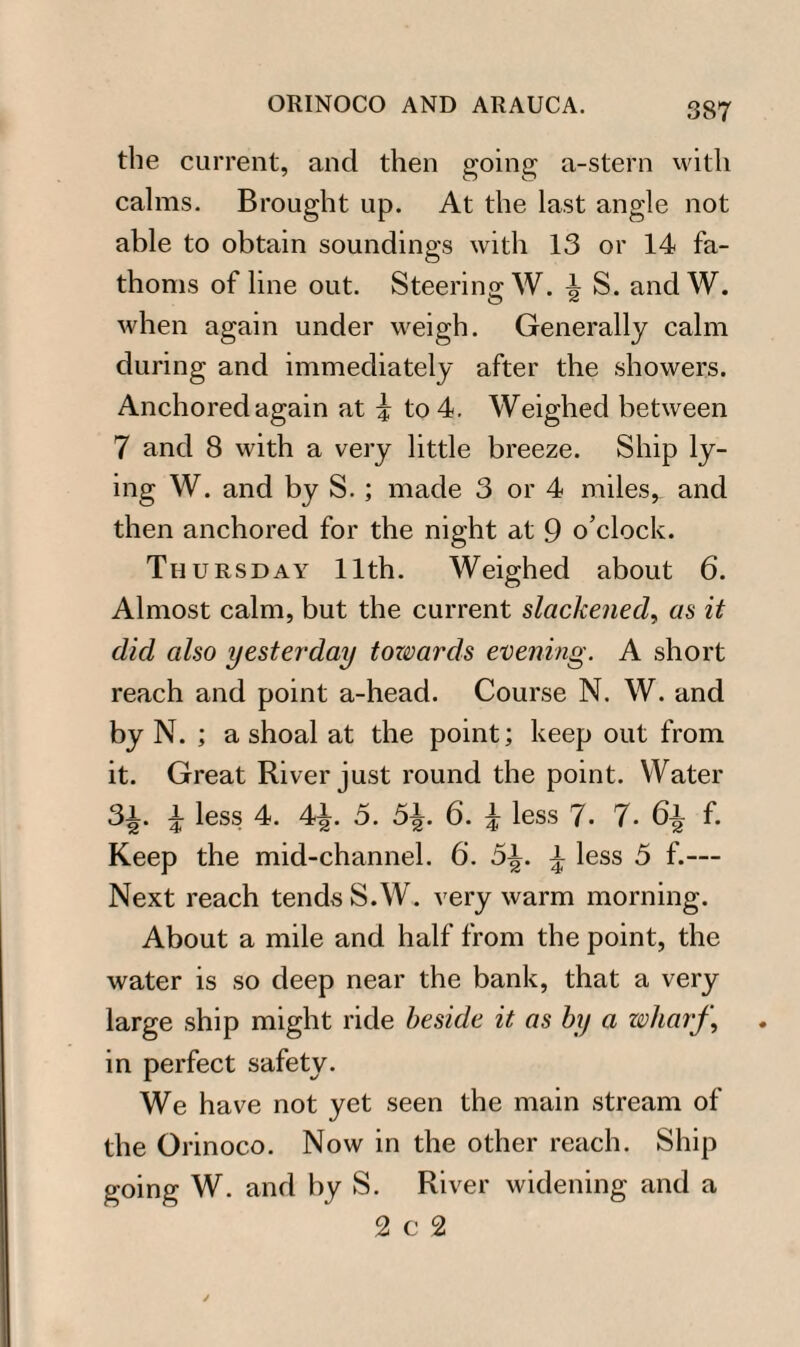 the current, and then going a-stern with calms. Brought up. At the last angle not able to obtain soundings with 13 or 14 fa¬ thoms of line out. Steering W. \ S. andW. when again under weigh. Generally calm during and immediately after the showers. Anchored again at i to 4. Weighed between 7 and 8 with a very little breeze. Ship ly¬ ing W. and by S. ; made 3 or 4 miles, and then anchored for the night at 9 o’clock. Tu ursday 11th. Weighed about 6. Almost calm, but the current slackened, as it did also yesterday towards evening. A short reach and point a-head. Course N. W. and by N. ; a shoal at the point; keep out from it. Great River just round the point. Water SJ. i less 4. 4£. 5. 5£. 6. | less 7. 7. 6% f. Keep the mid-channel. 6. 5^. £ less 5 f.— Next reach tends S.W. very warm morning. About a mile and half from the point, the water is so deep near the bank, that a very large ship might ride beside it as by a wharf, in perfect safety. We have not yet seen the main stream of the Orinoco. Now in the other reach. Ship going W. and by S. River widening and a 2c2