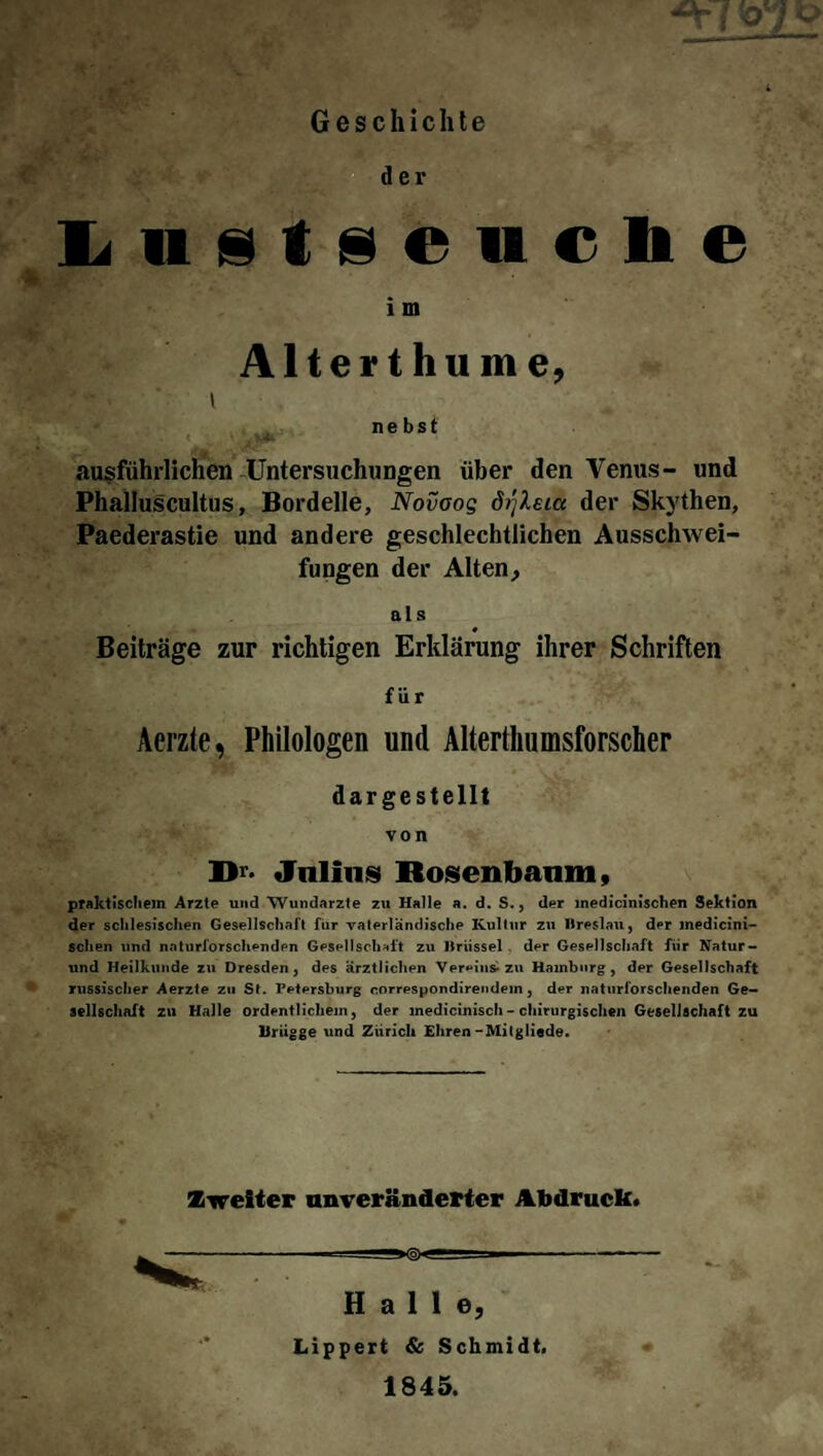 Geschichte der Lustseucbe i m Alterthume, y* ■ i nebst ausführlichen Untersuchungen über den Venus- und Phalluscultus, Bordelle, Novoog ö^leia der Skythen, Paederastie und andere geschlechtlichen Ausschwei¬ fungen der Alten, als 0 Beiträge zur richtigen Erklärung ihrer Schriften für Acrzle, Philologen und Altertumsforscher dargestellt von Dr- Julius Rosen bäum, praktischem Arzte und Wundärzte zu Halle a. d. S., der medicinischen Sektion der schlesischen Gesellschaft für vaterländische Kultur zu Breslau, der inedicini- sclien und naturforschenden Gesellschaft zu Brüssel der Gesellschaft fiir Natur- und Heilkunde zu Dresden, des ärztlichen Vereins-zu Hamburg, der Gesellschaft russischer Aerzte zu St. Petersburg correspondirendein, der naturforschenden Ge¬ sellschaft zu Halle ordentlichem, der medicinisch - chirurgischen Gesellschaft zu Uriigge und Zürich Ehren-Milgliede. Zweiter unveränderter Abdruck. ^<aX Halle, Lippert & Schmidt. 1845.