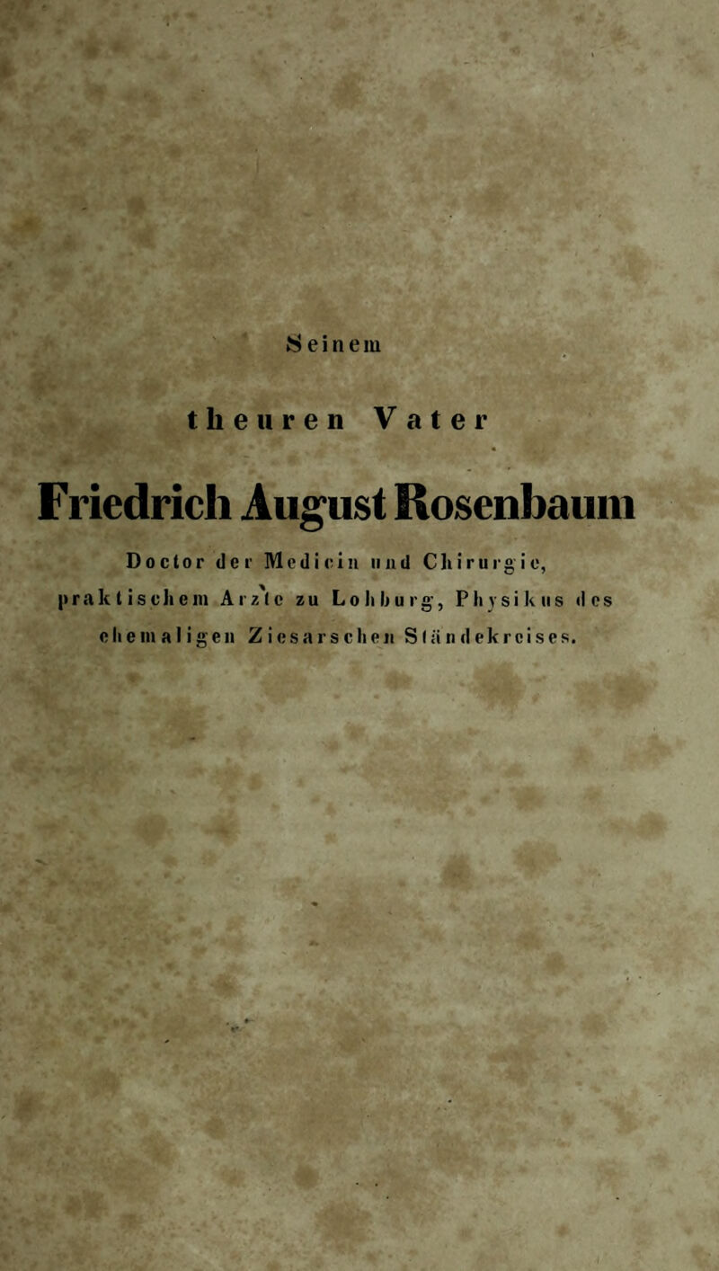 Seinem theuren Vater Friedrich August Rosenbauin Do clor der Medi ein und Chirurg ie, praktischem Arz'lc zu Loli bürg-, Physik us des ehemaligen Ziesarschen S(ändekreises.