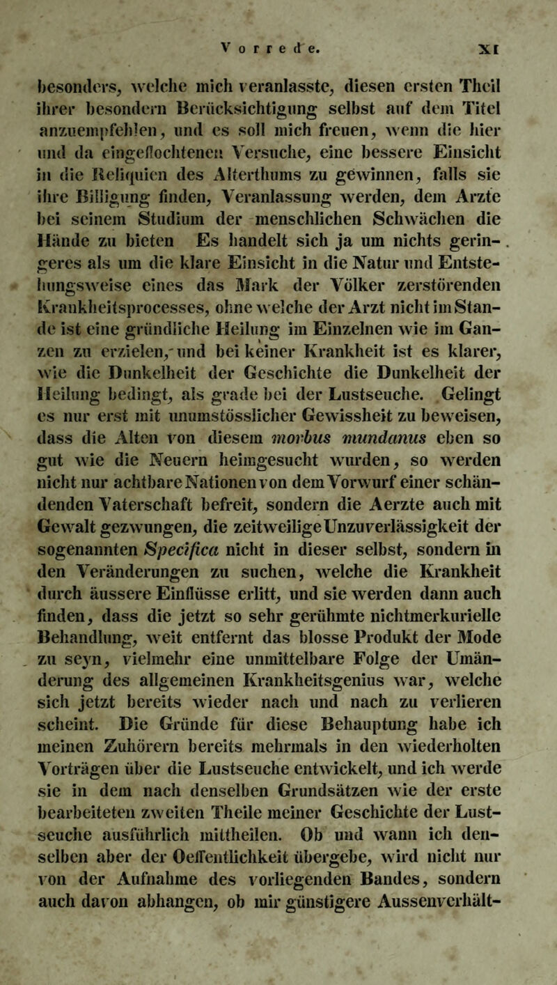 besonders, welche mich veranlasste, diesen ersten Theil ihrer besondern Berücksichtigung selbst auf dem Titel anzuempfehlen, und es soll mich freuen, wenn die hier und da cingeflochtenen Versuche, eine bessere Einsicht in die Reliquien des Alterthums zu gewinnen, falls sie ihre Billigung finden, Veranlassung werden, dem Arzte bei seinem Studium der menschlichen Schwächen die Hände zu bieten Es handelt sich ja um nichts gerin¬ geres als um die klare Einsicht in die Natur und Entste¬ hungsweise eines das Mark der Völker zerstörenden Krankheitsprocesses, ohne welche der Arzt nicht im Stan¬ de ist eine gründliche Heilung im Einzelnen wie im Gan¬ zen zu erzielen/und bei keiner Krankheit ist es klarer, wie die Dunkelheit der Geschichte die Dunkelheit der Heilung bedingt, als grade bei der Lustseuche. Gelingt es nur erst mit unumstösslicher Gewissheit zu beweisen, dass die Alten von diesem morbus mundanus eben so gut wie die Neuern heimgesucht wurden, so werden nicht nur achtbare Nationen von dem Vorwurf einer schän¬ denden Vaterschaft befreit, sondern die Aerzte auch mit Gewalt gezwungen, die zeitweilige Unzuverlässigkeit der sogenannten Specifica nicht in dieser selbst, sondern in den Veränderungen zu suchen, welche die Krankheit durch äussere Einflüsse erlitt, und sie werden dann auch finden, dass die jetzt so sehr gerühmte nichtmerkuriellc Behandlung, weit entfernt das blosse Produkt der Mode zu seyn, vielmehr eine unmittelbare Folge der Umän¬ derung des allgemeinen Krankheitsgenius war, welche sich jetzt bereits wieder nach und nach zu verlieren scheint. Die Gründe für diese Behauptung habe ich meinen Zuhörern bereits mehrmals in den wiederholten Vorträgen über die Lustseuche entwickelt, und ich werde sie in dem nach denselben Grundsätzen wie der erste bearbeiteten zweiten Th eile meiner Geschichte der Lust- scuche ausführlich mittheilen. Ob und wann ich den¬ selben aber der Oeflentlichkeit übergebe, wird nicht nur von der Aufnahme des vorliegenden Bandes, sondern auch davon abhangen, ob mir günstigere Aussenverhält-