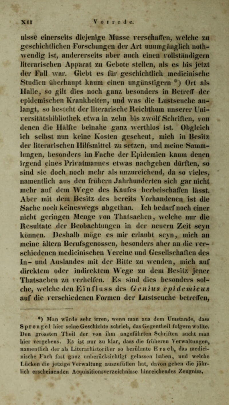 nissc einerseits diejenige Müsse verschaffen, welche zu geschichtlichen Forschungen der Art unumgänglich noth- wendig ist, andererseits aber auch einen vollständigem literarischen Apparat zu Gebote stellen, als es bis jetzt der Fall war. Giebt es für geschichtlich medicinischc Studien überhaupt kaum einen ungünstigem Ort als Halle, so gilt dies noch ganz besonders in Betreff der epidemischen Krankheiten, und was die Lustseuche an¬ langt, so besieht der literarische lteichthuiu unserer Uni¬ versitätsbibliothek etwa in zehn bis zwölf Schrillen, von denen die Hälfte beinahe ganz werthlos ist. Obgleich ich selbst nun keine Kosten gescheut, mich in Besitz der literarischen Hilfsmittel zu setzen, und meine Samm¬ lungen, besonders iin Fache der Epidemien kaum denen irgend eines Privatmannes etwas nachgeben dürften, so sind sie doch noch mehr als unzureichend, da so vieles, namentlich aus den frühem Jahrhunderten sich gar nicht mehr auf dem Wege des Kaufes herbeischaffen lässt. Aber mit dem Besitz des bereits Vorhandenen ist die Sache noch keineswegs abgethan. Ich bedarf noch einer nicht geringen Menge von Thatsachen, welche nur die Hcsuitate der Beobachtungen in der neuern Zeit sevn können. Deshalb möge es mir erlaubt sevn, mich an meine altern Berufsgenossen, besonders aber an die ver¬ schiedenen medieinischen Vereine und Gesellschaften des In- und Auslandes mit der Bitte zu wenden, mich auf direktem oder indirektem Wege zu dem Besitz jener Thatsachen zu verhelfen. Es sind dies besonders sol¬ che, welche den Einfluss des Ge n / u» epi dein icus auf die verschiedenen Formen der Lustseuche betreffen, *) Man würde sehr irren, wenn man ans dem Umstande, dass Sprengel liier seine Geschichte schrieb, das Gegentheil folgern wollte. Den grössten Theil der von ihm angeführten .Schriften sucht man hier vergebens. Ls ist nur zu klar, dass die früheren Verwaltungen, namentlich der als Literarhistoriker so berühmte Krsch, das medici- nisclic Lach fast ganz unberücksichtigt gelassen haben, und welche l.üeken ilie jetzige Verwaltung auszufiillen hat, davon gehen die jähr¬ lich erscheinenden Aojuisitionsvcrzcichmsse hinreichendes Zeugnis».