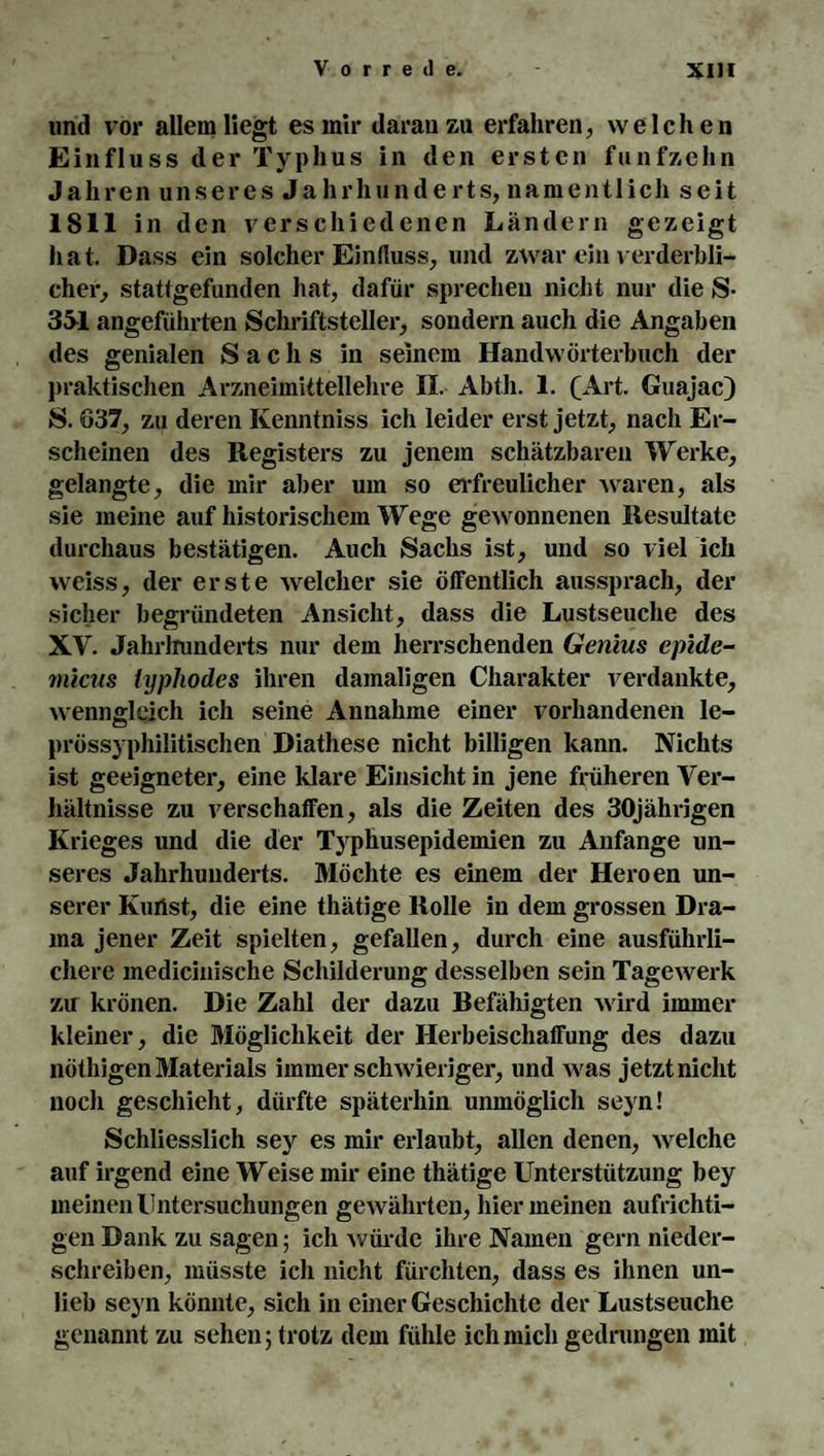 und vor allem liegt es mir daran zu erfahren, welchen Einfluss der Typhus in den ersten fünfzehn Jahren unseres Jahrhunderts, namentlich seit 1811 in den verschiedenen Ländern gezeigt hat. Dass ein solcher Einfluss, und zwar ein verderbli¬ cher, stattgefunden hat, dafür sprechen nicht nur die S- 351 angeführten Schriftsteller, sondern auch die Angaben des genialen Sachs in seinem Handwörterbuch der praktischen Arzneimittellehre II. Abth. 1. (Art. Guajac) S. 637, zu deren Ivenntniss ich leider erst jetzt, nach Er¬ scheinen des Registers zu jenem schätzbaren Werke, gelangte, die mir aber um so erfreulicher waren, als sie meine auf historischem Wege gewonnenen Resultate durchaus bestätigen. Auch Sachs ist, und so viel ich weiss, der erste welcher sie öffentlich aussprach, der sicher begründeten Ansicht, dass die Lustseuche des XY. Jahrhunderts nur dem herrschenden Genius epidc- micus typhodes ihren damaligen Charakter verdankte, wenngleich ich seine Annahme einer vorhandenen le¬ prössyphilitischen Diathese nicht billigen kann. Nichts ist geeigneter, eine klare Einsicht in jene früheren Ver¬ hältnisse zu verschaffen, als die Zeiten des 30jährigen Krieges und die der Typhusepidemien zu Anfänge un¬ seres Jahrhunderts. Möchte es einem der Heroen un¬ serer Kurtst, die eine thätige Rolle in dem grossen Dra¬ ma jener Zeit spielten, gefallen, durch eine ausführli¬ chere medicinische Schilderung desselben sein Tagewerk zu krönen. Die Zahl der dazu Befähigten wird immer kleiner, die Möglichkeit der Herbeischaffung des dazu nöthigen Materials immer schwieriger, und was jetzt nicht noch geschieht, dürfte späterhin unmöglich seyn! Schliesslich sey es mir erlaubt, allen denen, welche auf irgend eine Weise mir eine thätige Unterstützung bey meinen Untersuchungen gewährten, hier meinen aufrichti¬ gen Dank zu sagen; ich würde ihre Namen gern nieder¬ schreiben, müsste ich nicht fürchten, dass es ihnen un¬ lieb seyn könnte, sich in einer Geschichte der Lustseuche genannt zu sehen; trotz dem fühle ich mich gedrungen mit